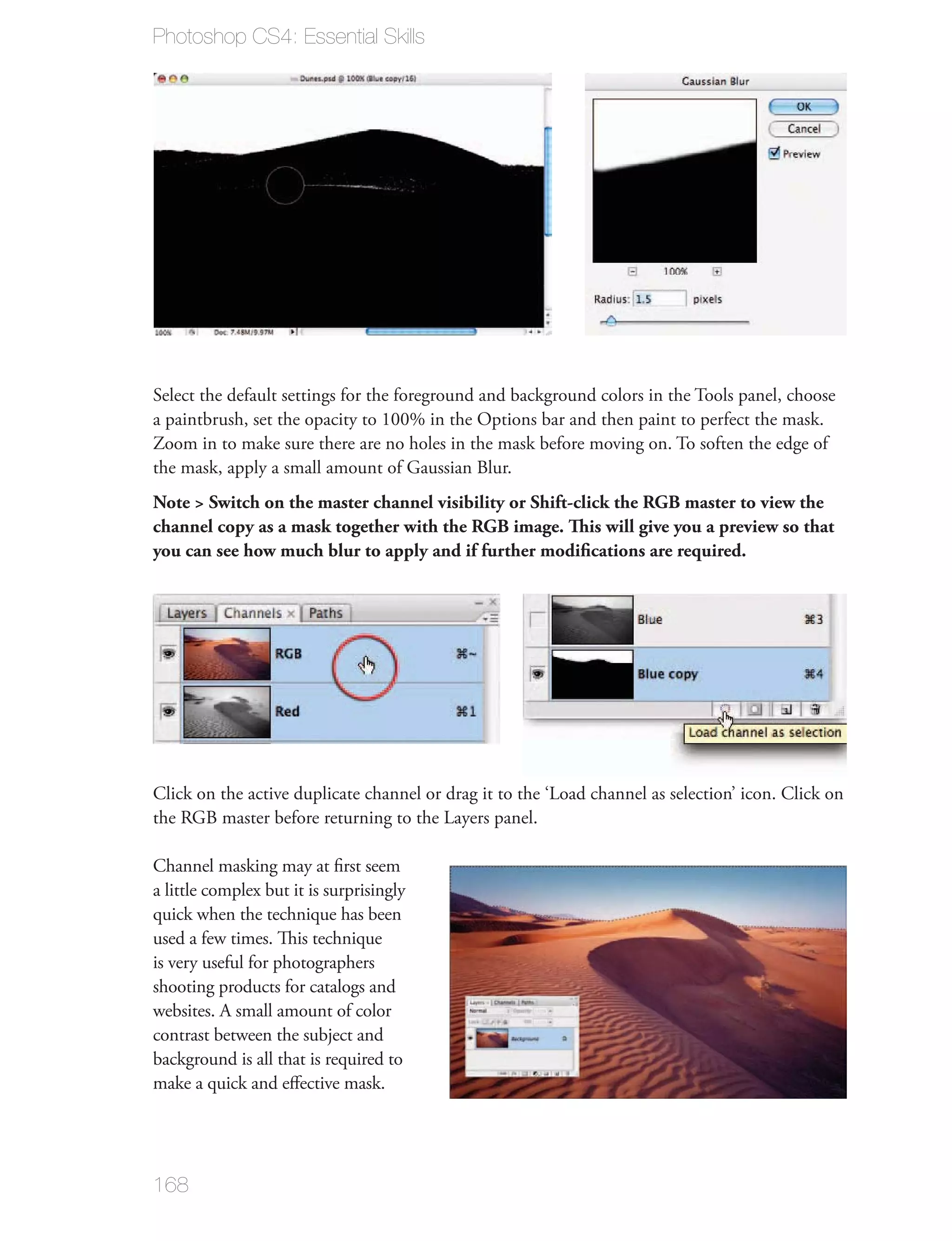 Photoshop CS4: Essential Skills




Select the default settings for the foreground and background colors in the Tools panel, choose

Zoom in to make sure there are no holes in the mask before moving on. To soften the edge of
the mask, apply a small amount of Gaussian Blur.
Note > Switch on the master channel visibility or Shift-click the RGB master to view the
channel copy as a mask together with the RGB image. This will give you a preview so that
you can see how much blur to apply and if further modiﬁcations are required.




Click on the active duplicate channel or drag it to the ‘Load channel as selection’ icon. Click on
the RGB master before returning to the Layers panel.


a little complex but it is surprisingly


is very useful for photographers
shooting products for catalogs and
websites. A small amount of color




168
 