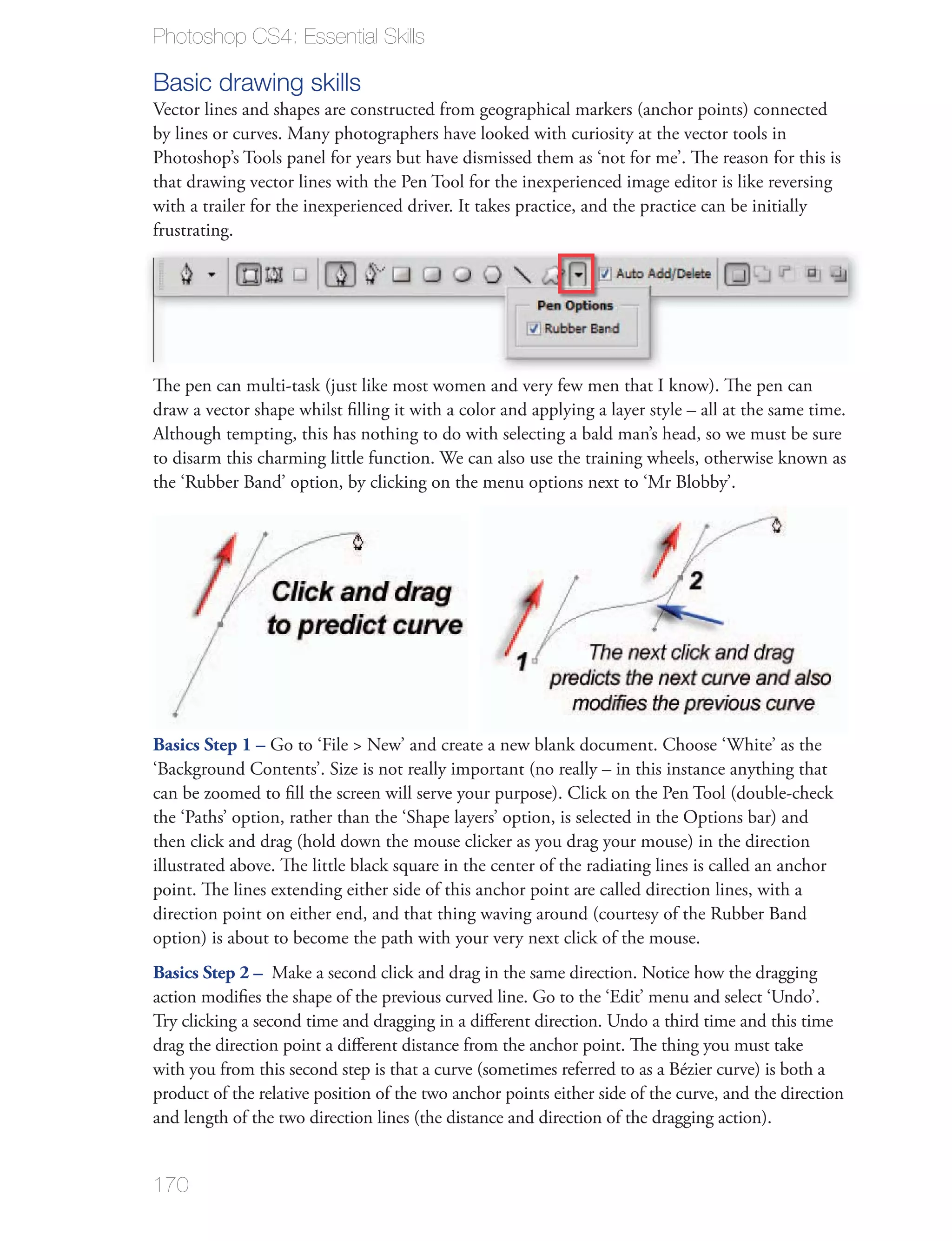 Photoshop CS4: Essential Skills

Basic drawing skills

Photoshop’s Tools panel for years but have dismissed them as ‘not for me’. The reason for this is
that drawing vector lines with the Pen Tool for the inexperienced image editor is like reversing
with a trailer for the inexperienced driver. It takes practice, and the practice can be initially
frustrating.




Although tempting, this has nothing to do with selecting a bald man’s head, so we must be sure




Basics Step 1 –




point. The lines extending either side of this anchor point are called direction lines, with a



Basics Step 2 –

Try clicking a second time and dragging in a diﬀerent direction. Undo a third time and this time
drag the direction point a diﬀerent distance from the anchor point. The thing you must take

product of the relative position of the two anchor points either side of the curve, and the direction



170
 