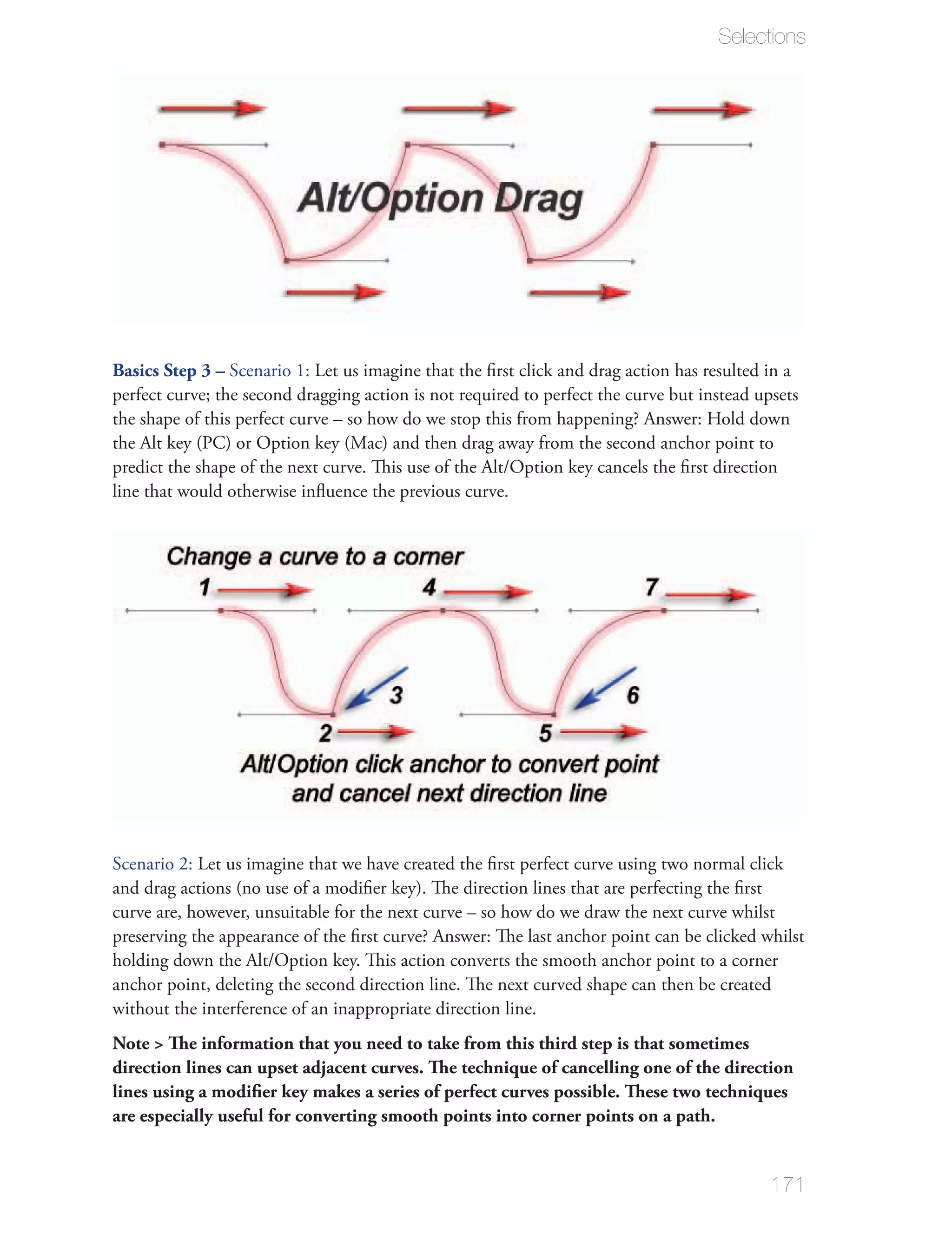 Selections




Basics Step 3 –




line that would otherwise inﬂuence the previous curve.




curve are, however, unsuitable for the next curve – so how do we draw the next curve whilst


anchor point, deleting the second direction line. The next curved shape can then be created
without the interference of an inappropriate direction line.
Note > The information that you need to take from this third step is that sometimes
direction lines can upset adjacent curves. The technique of cancelling one of the direction
lines using a modiﬁer key makes a series of perfect curves possible. These two techniques
are especially useful for converting smooth points into corner points on a path.


                                                                                          171
 