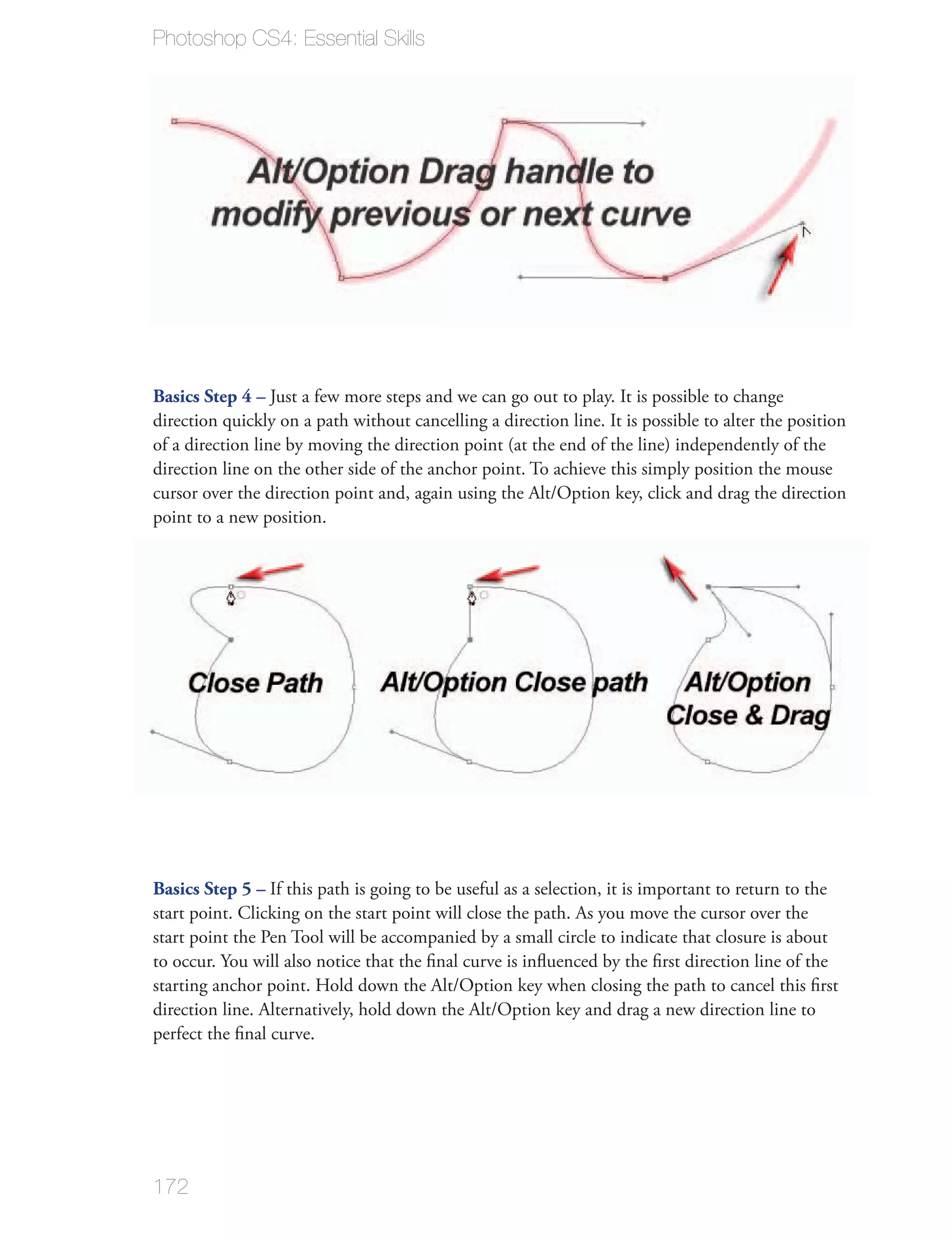 Photoshop CS4: Essential Skills




Basics Step 4 – Just a few more steps and we can go out to play. It is possible to change


direction line on the other side of the anchor point. To achieve this simply position the mouse

point to a new position.




Basics Step 5 – If this path is going to be useful as a selection, it is important to return to the
start point. Clicking on the start point will close the path. As you move the cursor over the
start point the Pen Tool will be accompanied by a small circle to indicate that closure is about




172
 