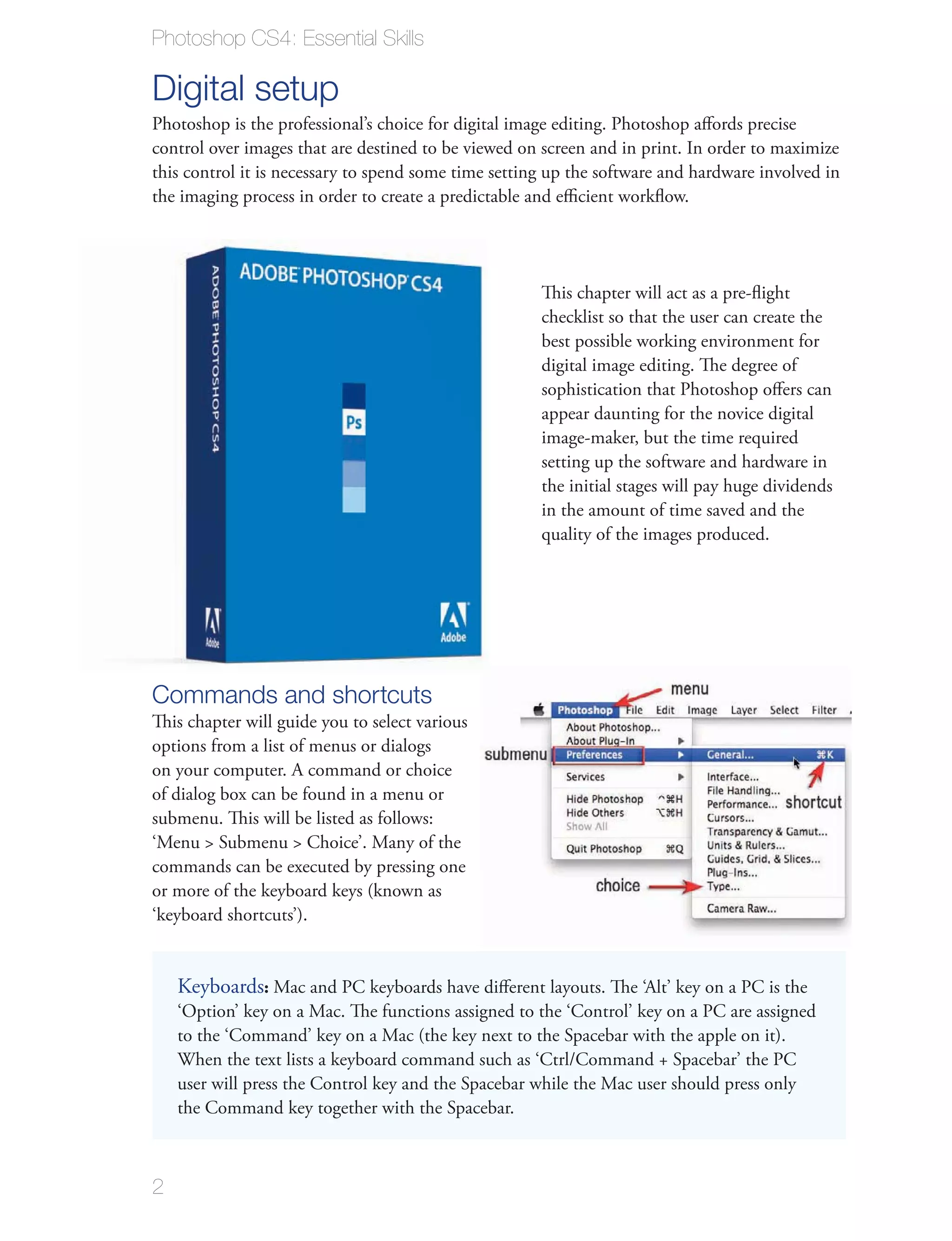 Photoshop CS4: Essential Skills

Digital setup
Photoshop is the professional’s choice for digital image editing. Photoshop aﬀords precise
control over images that are destined to be viewed on screen and in print. In order to maximize
this control it is necessary to spend some time setting up the software and hardware involved in
the imaging process in order to create a predictable and eﬃcient workﬂow.




                                                      This chapter will act as a pre-ﬂight
                                                      checklist so that the user can create the
                                                      best possible working environment for
                                                      digital image editing. The degree of
                                                      sophistication that Photoshop oﬀers can
                                                      appear daunting for the novice digital
                                                      image-maker, but the time required
                                                      setting up the software and hardware in
                                                      the initial stages will pay huge dividends
                                                      in the amount of time saved and the
                                                      quality of the images produced.




Commands and shortcuts
This chapter will guide you to select various
options from a list of menus or dialogs
on your computer. A command or choice
of dialog box can be found in a menu or
submenu. This will be listed as follows:
‘Menu > Submenu > Choice’. Many of the
commands can be executed by pressing one
or more of the keyboard keys (known as
‘keyboard shortcuts’).


    Keyboards: Mac and PC keyboards have diﬀerent layouts. The ‘Alt’ key on a PC is the
    ‘Option’ key on a Mac. The functions assigned to the ‘Control’ key on a PC are assigned
    to the ‘Command’ key on a Mac (the key next to the Spacebar with the apple on it).
    When the text lists a keyboard command such as ‘Ctrl/Command + Spacebar’ the PC
    user will press the Control key and the Spacebar while the Mac user should press only
    the Command key together with the Spacebar.



2
 