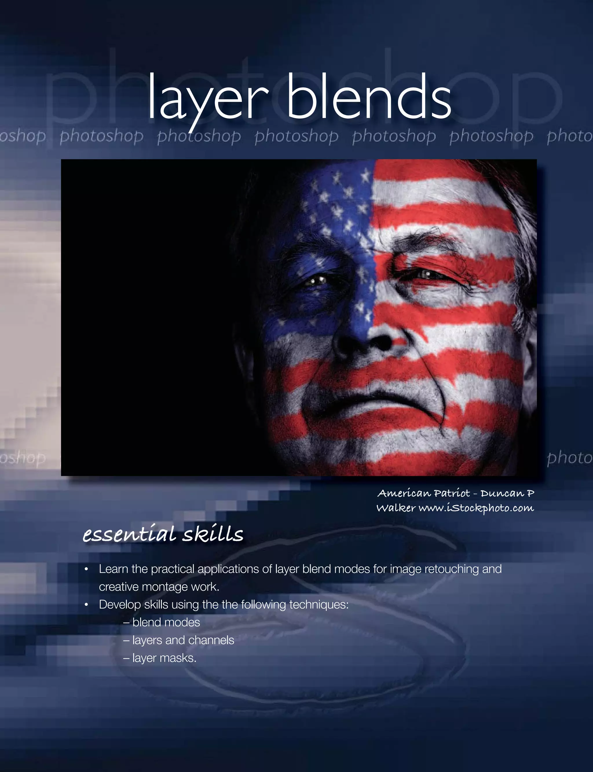 layer blends




                                                      American Patriot - Duncan P
                                                      Walker www.iStockphoto.com

essential skills
 Learn the practical applications of layer blend modes for image retouching and
 creative montage work.
 Develop skills using the the following techniques:
      – blend modes
      – layers and channels
      – layer masks.
 