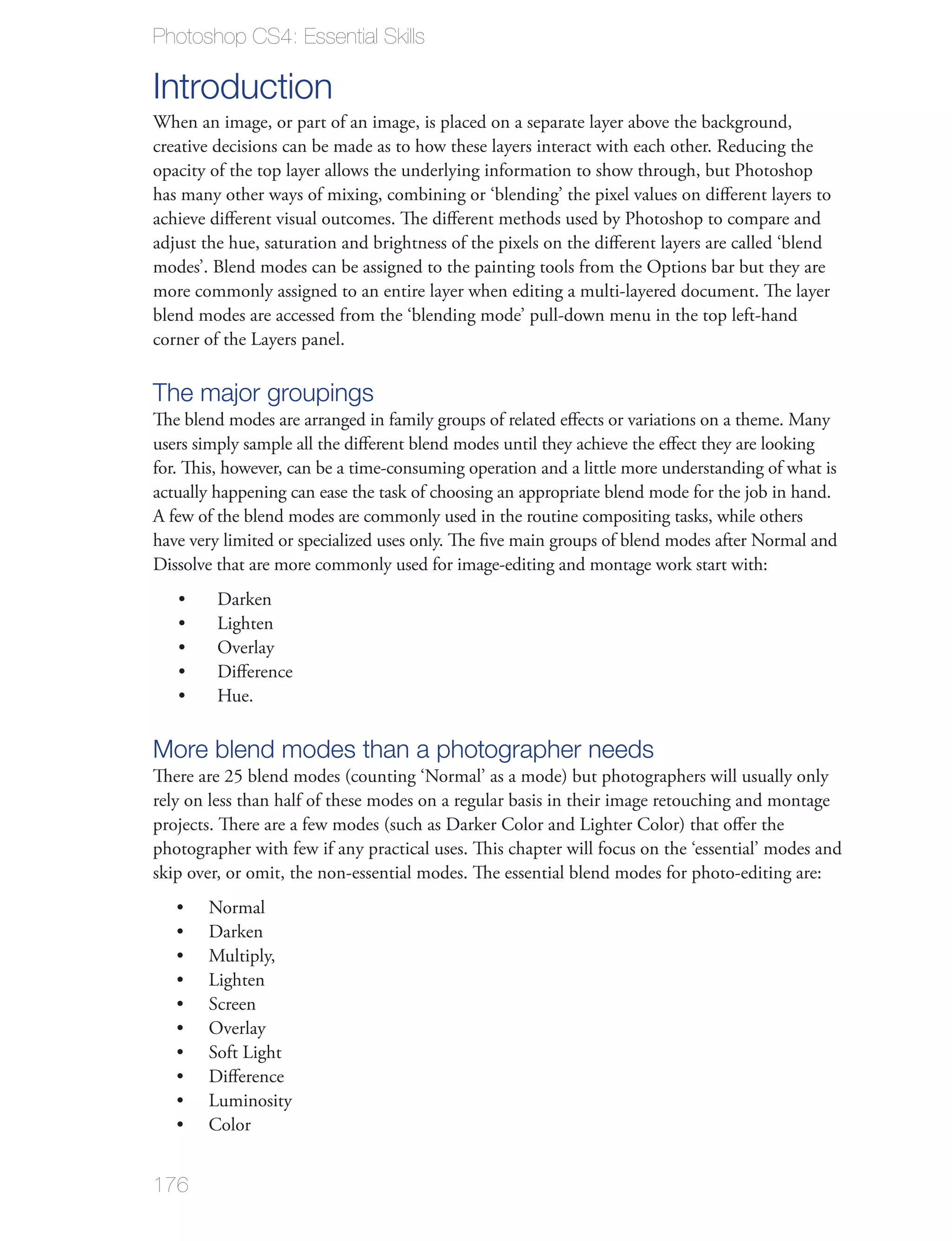 Photoshop CS4: Essential Skills

Introduction
When an image, or part of an image, is placed on a separate layer above the background,
creative decisions can be made as to how these layers interact with each other. Reducing the
opacity of the top layer allows the underlying information to show through, but Photoshop
has many other ways of mixing, combining or ‘blending’ the pixel values on diﬀerent layers to
achieve diﬀerent visual outcomes. The diﬀerent methods used by Photoshop to compare and
adjust the hue, saturation and brightness of the pixels on the diﬀerent layers are called ‘blend
modes’. Blend modes can be assigned to the painting tools from the Options bar but they are
more commonly assigned to an entire layer when editing a multi-layered document. The layer
blend modes are accessed from the ‘blending mode’ pull-down menu in the top left-hand
corner of the Layers panel.

The major groupings
The blend modes are arranged in family groups of related eﬀects or variations on a theme. Many
users simply sample all the diﬀerent blend modes until they achieve the eﬀect they are looking
for. This, however, can be a time-consuming operation and a little more understanding of what is
actually happening can ease the task of choosing an appropriate blend mode for the job in hand.
A few of the blend modes are commonly used in the routine compositing tasks, while others
have very limited or specialized uses only. The ﬁve main groups of blend modes after Normal and
Dissolve that are more commonly used for image-editing and montage work start with:




More blend modes than a photographer needs
There are 25 blend modes (counting ‘Normal’ as a mode) but photographers will usually only
rely on less than half of these modes on a regular basis in their image retouching and montage
projects. There are a few modes (such as Darker Color and Lighter Color) that oﬀer the
photographer with few if any practical uses. This chapter will focus on the ‘essential’ modes and
skip over, or omit, the non-essential modes. The essential blend modes for photo-editing are:
       Normal
       Darken
       Multiply,
       Lighten
       Screen
       Overlay
       Soft Light
       Diﬀerence
       Luminosity
       Color


176
 