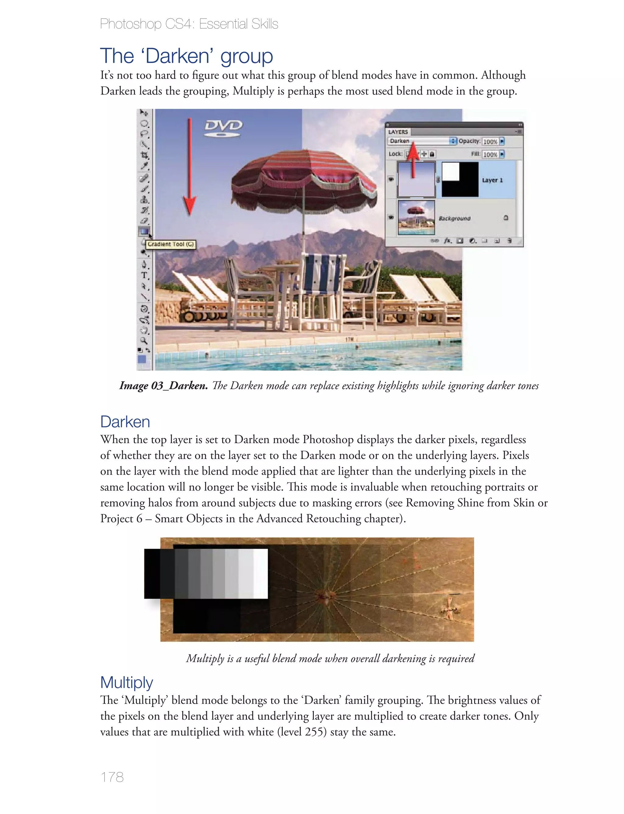 Photoshop CS4: Essential Skills

The ‘Darken’ group
It’s not too hard to ﬁgure out what this group of blend modes have in common. Although
Darken leads the grouping, Multiply is perhaps the most used blend mode in the group.




    Image 03_Darken. The Darken mode can replace existing highlights while ignoring darker tones


Darken
When the top layer is set to Darken mode Photoshop displays the darker pixels, regardless
of whether they are on the layer set to the Darken mode or on the underlying layers. Pixels
on the layer with the blend mode applied that are lighter than the underlying pixels in the
same location will no longer be visible. This mode is invaluable when retouching portraits or
removing halos from around subjects due to masking errors (see Removing Shine from Skin or
Project 6 – Smart Objects in the Advanced Retouching chapter).




                  Multiply is a useful blend mode when overall darkening is required

Multiply
The ‘Multiply’ blend mode belongs to the ‘Darken’ family grouping. The brightness values of
the pixels on the blend layer and underlying layer are multiplied to create darker tones. Only
values that are multiplied with white (level 255) stay the same.


178
 