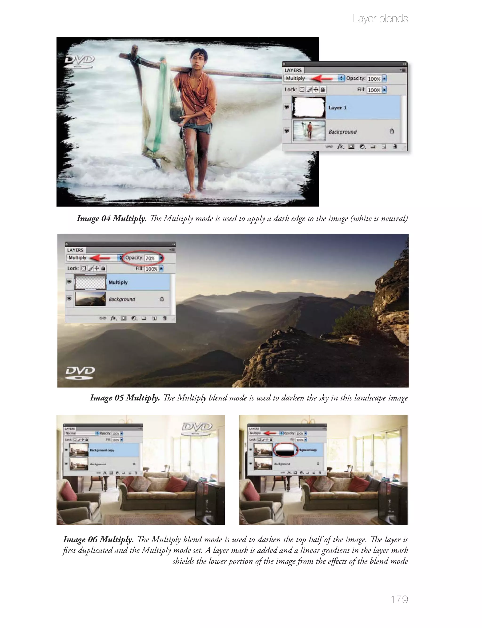 Layer blends




    Image 04 Multiply. The Multiply mode is used to apply a dark edge to the image (white is neutral)




        Image 05 Multiply. The Multiply blend mode is used to darken the sky in this landscape image




Image 06 Multiply. The Multiply blend mode is used to darken the top half of the image. The layer is
ﬁrst duplicated and the Multiply mode set. A layer mask is added and a linear gradient in the layer mask
                                 shields the lower portion of the image from the eﬀects of the blend mode



                                                                                                   179
 