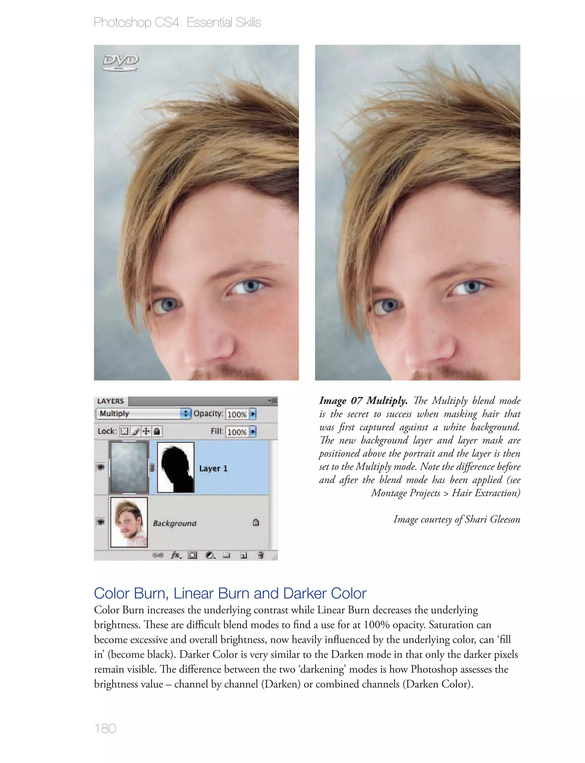 Photoshop CS4: Essential Skills




                                                    Image 07 Multiply. The Multiply blend mode
                                                    is the secret to success when masking hair that
                                                    was ﬁrst captured against a white background.
                                                    The new background layer and layer mask are
                                                    positioned above the portrait and the layer is then
                                                    set to the Multiply mode. Note the diﬀerence before
                                                    and after the blend mode has been applied (see
                                                                  Montage Projects > Hair Extraction)

                                                                      Image courtesy of Shari Gleeson




Color Burn, Linear Burn and Darker Color
Color Burn increases the underlying contrast while Linear Burn decreases the underlying
brightness. These are diﬃcult blend modes to ﬁnd a use for at 100% opacity. Saturation can
become excessive and overall brightness, now heavily inﬂuenced by the underlying color, can ‘ﬁll
in’ (become black). Darker Color is very similar to the Darken mode in that only the darker pixels
remain visible. The diﬀerence between the two ‘darkening’ modes is how Photoshop assesses the
brightness value – channel by channel (Darken) or combined channels (Darken Color).


180
 