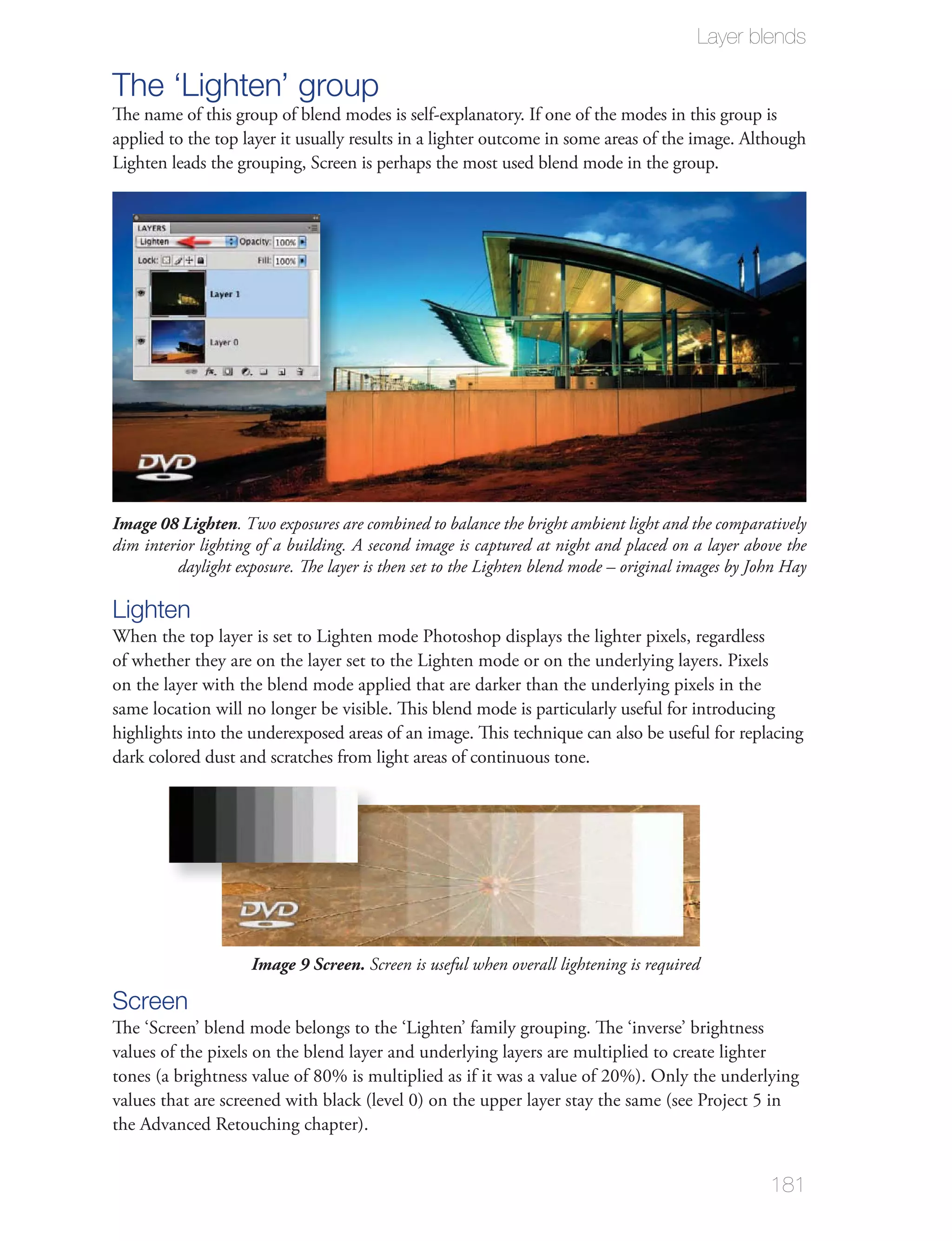 Layer blends

The ‘Lighten’ group
The name of this group of blend modes is self-explanatory. If one of the modes in this group is
applied to the top layer it usually results in a lighter outcome in some areas of the image. Although
Lighten leads the grouping, Screen is perhaps the most used blend mode in the group.




Image 08 Lighten. Two exposures are combined to balance the bright ambient light and the comparatively
dim interior lighting of a building. A second image is captured at night and placed on a layer above the
         daylight exposure. The layer is then set to the Lighten blend mode – original images by John Hay

Lighten
When the top layer is set to Lighten mode Photoshop displays the lighter pixels, regardless
of whether they are on the layer set to the Lighten mode or on the underlying layers. Pixels
on the layer with the blend mode applied that are darker than the underlying pixels in the
same location will no longer be visible. This blend mode is particularly useful for introducing
highlights into the underexposed areas of an image. This technique can also be useful for replacing
dark colored dust and scratches from light areas of continuous tone.




                     Image 9 Screen. Screen is useful when overall lightening is required

Screen
The ‘Screen’ blend mode belongs to the ‘Lighten’ family grouping. The ‘inverse’ brightness
values of the pixels on the blend layer and underlying layers are multiplied to create lighter
tones (a brightness value of 80% is multiplied as if it was a value of 20%). Only the underlying
values that are screened with black (level 0) on the upper layer stay the same (see Project 5 in
the Advanced Retouching chapter).


                                                                                                   181
 