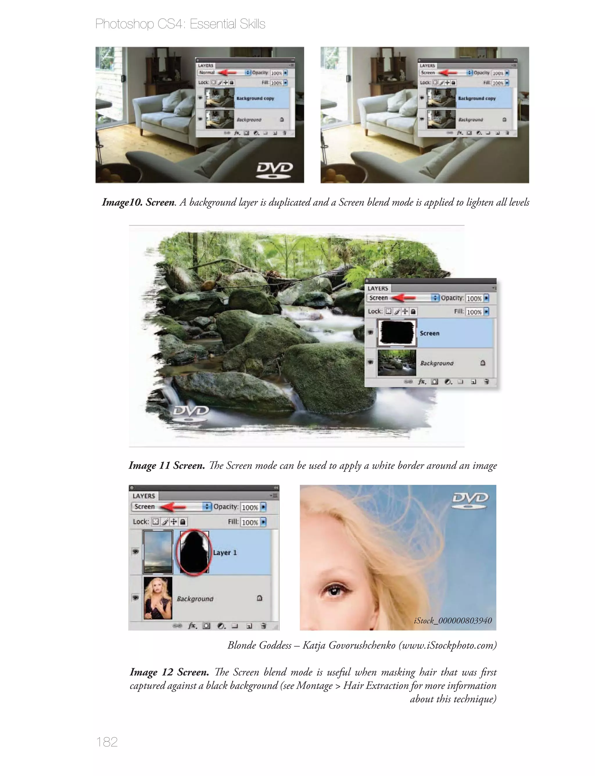 Photoshop CS4: Essential Skills




 Image10. Screen. A background layer is duplicated and a Screen blend mode is applied to lighten all levels




       Image 11 Screen. The Screen mode can be used to apply a white border around an image




                                                                              iStock_000000803940

                                Blonde Goddess – Katja Govorushchenko (www.iStockphoto.com)

       Image 12 Screen. The Screen blend mode is useful when masking hair that was ﬁrst
       captured against a black background (see Montage > Hair Extraction for more information
                                                                          about this technique)


182
 