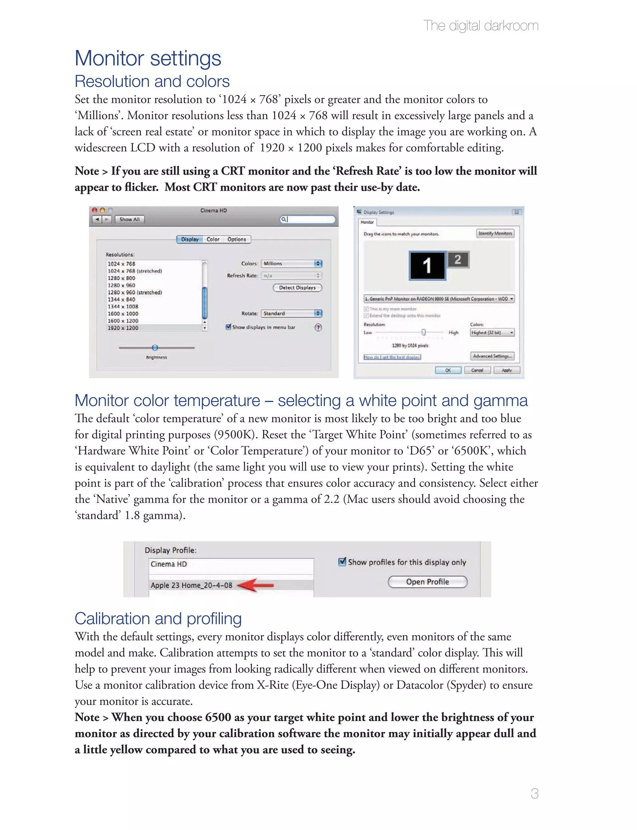 The digital darkroom

Monitor settings
Resolution and colors
Set the monitor resolution to ‘1024 × 768’ pixels or greater and the monitor colors to
‘Millions’. Monitor resolutions less than 1024 × 768 will result in excessively large panels and a
lack of ‘screen real estate’ or monitor space in which to display the image you are working on. A
widescreen LCD with a resolution of 1920 × 1200 pixels makes for comfortable editing.
Note > If you are still using a CRT monitor and the ‘Refresh Rate’ is too low the monitor will
appear to ﬂicker. Most CRT monitors are now past their use-by date.




Monitor color temperature – selecting a white point and gamma
The default ‘color temperature’ of a new monitor is most likely to be too bright and too blue
for digital printing purposes (9500K). Reset the ‘Target White Point’ (sometimes referred to as
‘Hardware White Point’ or ‘Color Temperature’) of your monitor to ‘D65’ or ‘6500K’, which
is equivalent to daylight (the same light you will use to view your prints). Setting the white
point is part of the ‘calibration’ process that ensures color accuracy and consistency. Select either
the ‘Native’ gamma for the monitor or a gamma of 2.2 (Mac users should avoid choosing the
‘standard’ 1.8 gamma).




Calibration and proﬁling
With the default settings, every monitor displays color diﬀerently, even monitors of the same
model and make. Calibration attempts to set the monitor to a ‘standard’ color display. This will
help to prevent your images from looking radically diﬀerent when viewed on diﬀerent monitors.
Use a monitor calibration device from X-Rite (Eye-One Display) or Datacolor (Spyder) to ensure
your monitor is accurate.
Note > When you choose 6500 as your target white point and lower the brightness of your
monitor as directed by your calibration software the monitor may initially appear dull and
a little yellow compared to what you are used to seeing.


                                                                                                   3
 