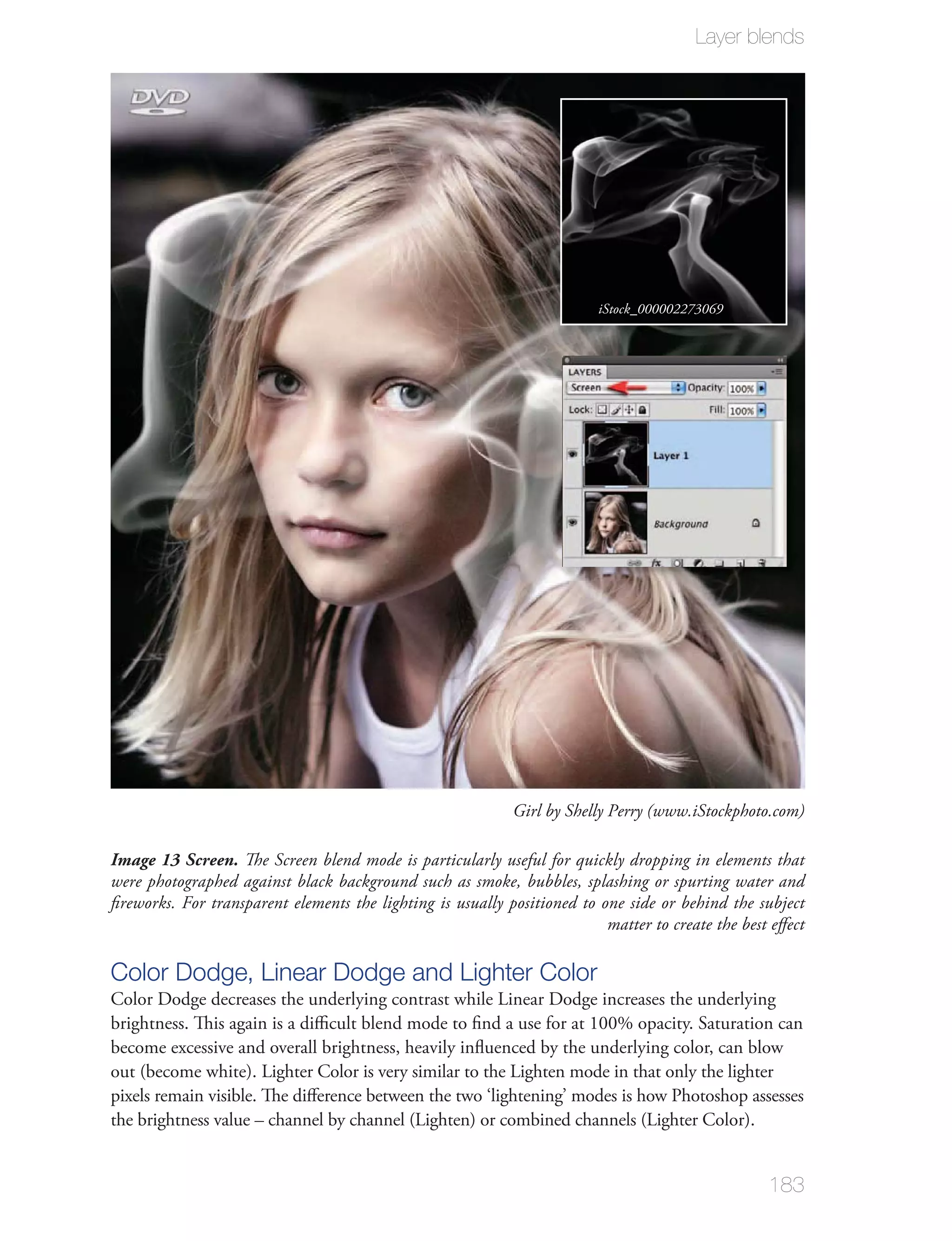 Layer blends




                                                                         iStock_000002273069




                                                            Girl by Shelly Perry (www.iStockphoto.com)

Image 13 Screen. The Screen blend mode is particularly useful for quickly dropping in elements that
were photographed against black background such as smoke, bubbles, splashing or spurting water and
ﬁreworks. For transparent elements the lighting is usually positioned to one side or behind the subject
                                                                          matter to create the best eﬀect

Color Dodge, Linear Dodge and Lighter Color
Color Dodge decreases the underlying contrast while Linear Dodge increases the underlying
brightness. This again is a diﬃcult blend mode to ﬁnd a use for at 100% opacity. Saturation can
become excessive and overall brightness, heavily inﬂuenced by the underlying color, can blow
out (become white). Lighter Color is very similar to the Lighten mode in that only the lighter
pixels remain visible. The diﬀerence between the two ‘lightening’ modes is how Photoshop assesses
the brightness value – channel by channel (Lighten) or combined channels (Lighter Color).


                                                                                                   183
 