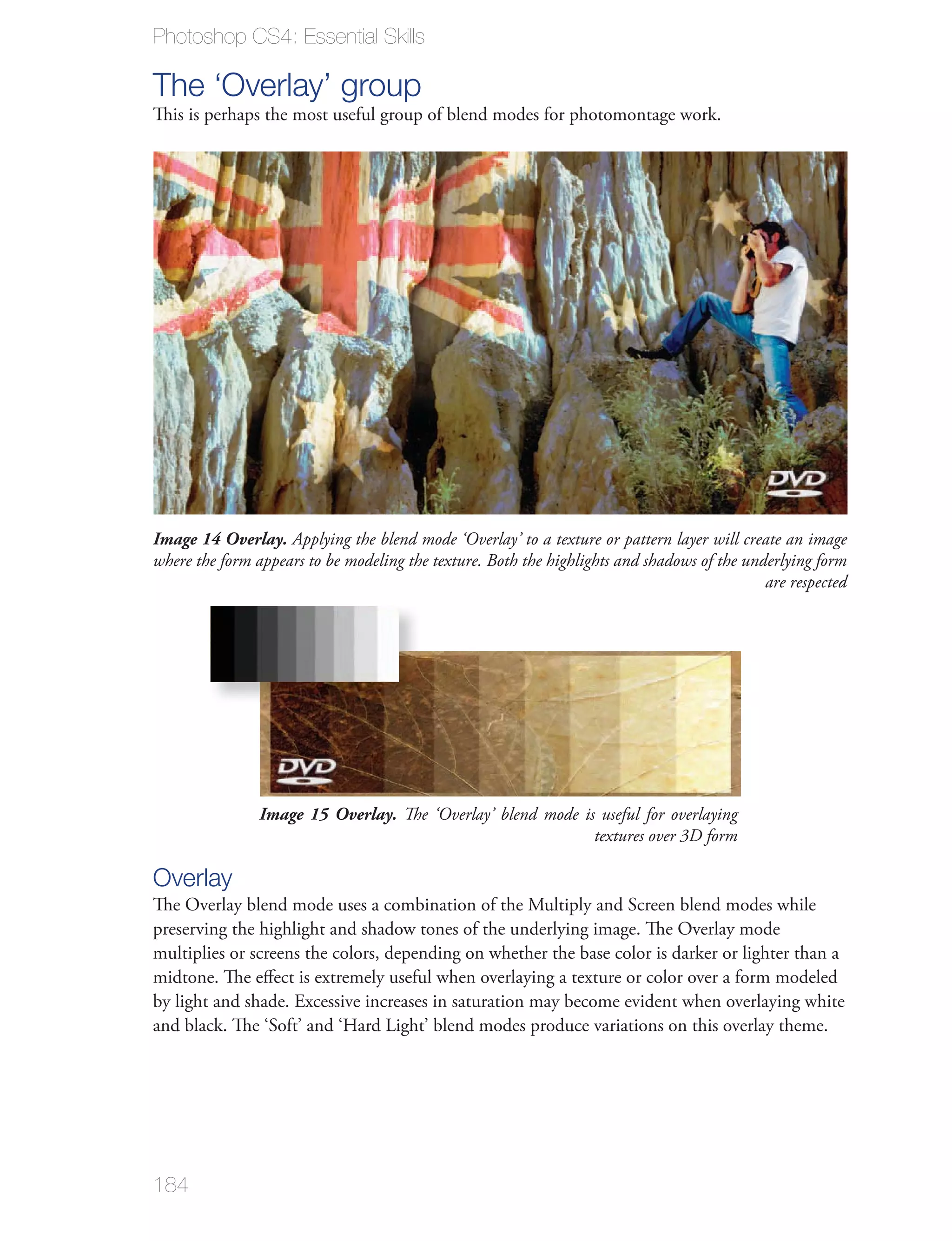 Photoshop CS4: Essential Skills

The ‘Overlay’ group
This is perhaps the most useful group of blend modes for photomontage work.




Image 14 Overlay. Applying the blend mode ‘Overlay’ to a texture or pattern layer will create an image
where the form appears to be modeling the texture. Both the highlights and shadows of the underlying form
                                                                                             are respected




                Image 15 Overlay. The ‘Overlay’ blend mode is useful for overlaying
                                                             textures over 3D form

Overlay
The Overlay blend mode uses a combination of the Multiply and Screen blend modes while
preserving the highlight and shadow tones of the underlying image. The Overlay mode
multiplies or screens the colors, depending on whether the base color is darker or lighter than a
midtone. The eﬀect is extremely useful when overlaying a texture or color over a form modeled
by light and shade. Excessive increases in saturation may become evident when overlaying white




184
 