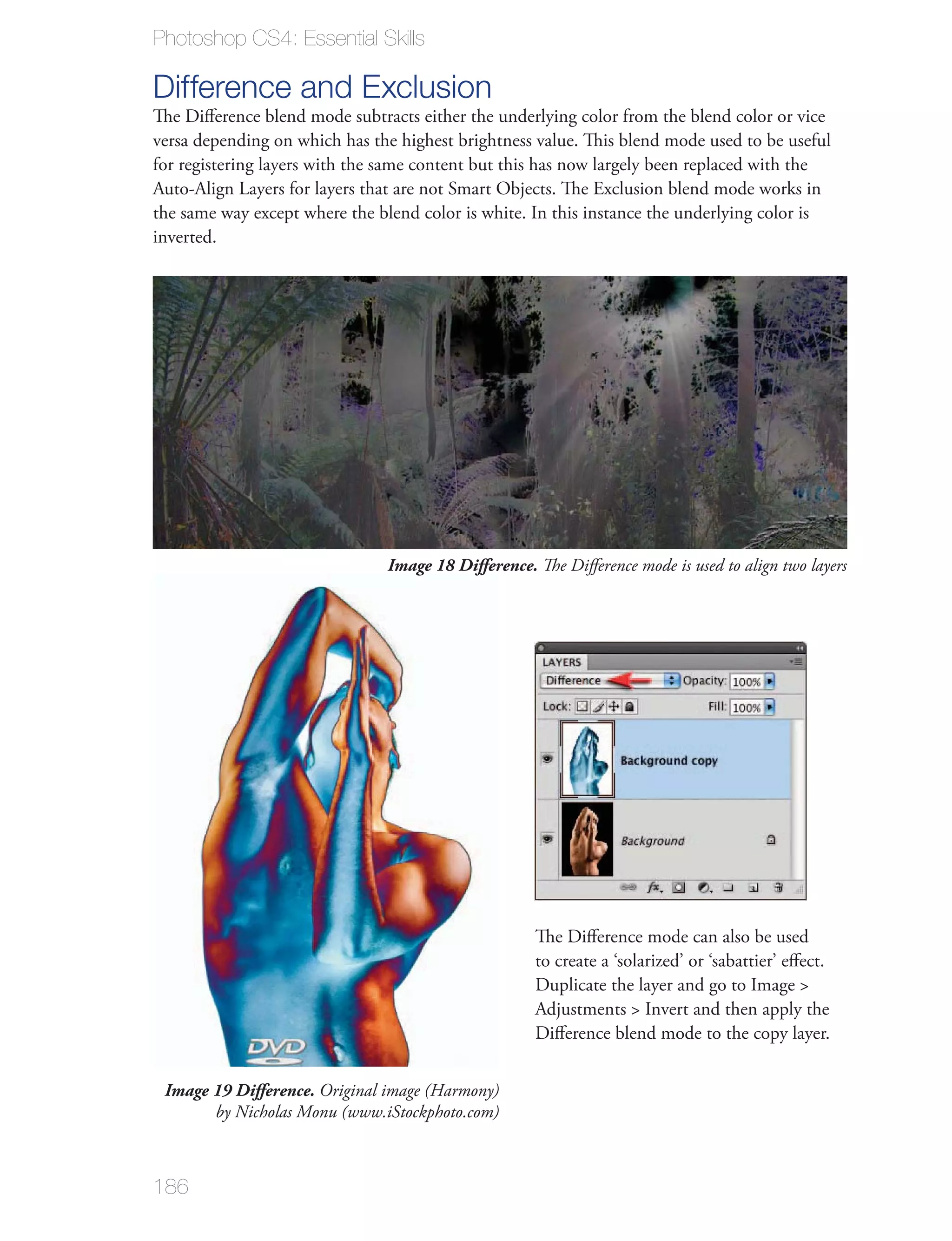 Photoshop CS4: Essential Skills

Difference and Exclusion
The Diﬀerence blend mode subtracts either the underlying color from the blend color or vice
versa depending on which has the highest brightness value. This blend mode used to be useful
for registering layers with the same content but this has now largely been replaced with the
Auto-Align Layers for layers that are not Smart Objects. The Exclusion blend mode works in
the same way except where the blend color is white. In this instance the underlying color is
inverted.




                               Image 18 Difference. The Diﬀerence mode is used to align two layers




                                                    The Diﬀerence mode can also be used
                                                    to create a ‘solarized’ or ‘sabattier’ eﬀect.
                                                    Duplicate the layer and go to Image >
                                                    Adjustments > Invert and then apply the
                                                    Diﬀerence blend mode to the copy layer.


 Image 19 Difference. Original image (Harmony)
       by Nicholas Monu (www.iStockphoto.com)



186
 