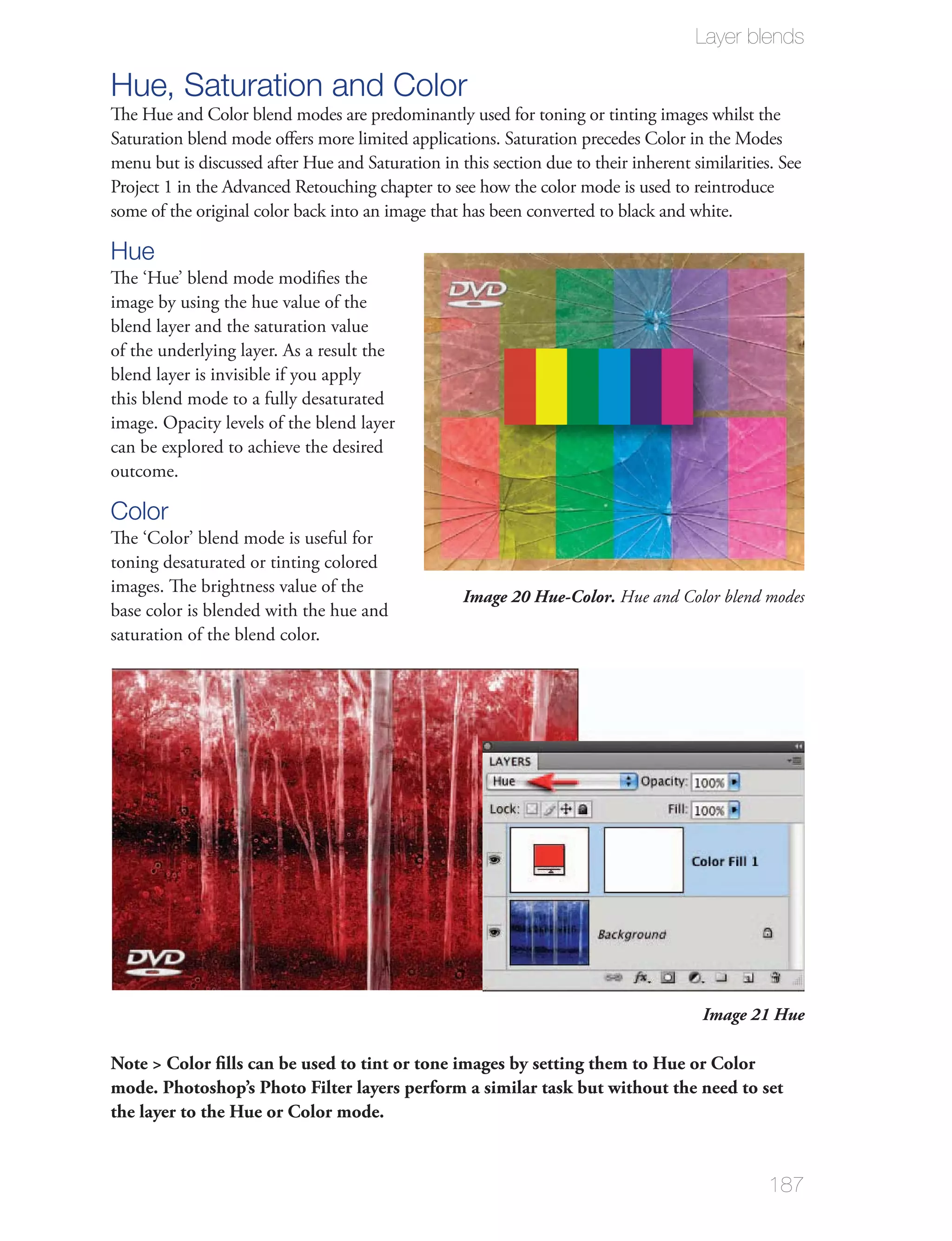 Layer blends

Hue, Saturation and Color
Saturation blend mode oﬀers more limited applications. Saturation precedes Color in the Modes

Project 1 in the Advanced Retouching chapter to see how the color mode is used to reintroduce
some of the original color back into an image that has been converted to black and white.

Hue
image by using the hue value of the
blend layer and the saturation value
of the underlying layer. As a result the
blend layer is invisible if you apply
this blend mode to a fully desaturated
image. Opacity levels of the blend layer
can be explored to achieve the desired
outcome.

Color
The ‘Color’ blend mode is useful for
toning desaturated or tinting colored
images. The brightness value of the
                                                 Image 20 Hue-Color. Hue and Color blend modes
base color is blended with the hue and
saturation of the blend color.




                                                                                  Image 21 Hue

Note > Color ﬁlls can be used to tint or tone images by setting them to Hue or Color
mode. Photoshop’s Photo Filter layers perform a similar task but without the need to set
the layer to the Hue or Color mode.


                                                                                            187
 