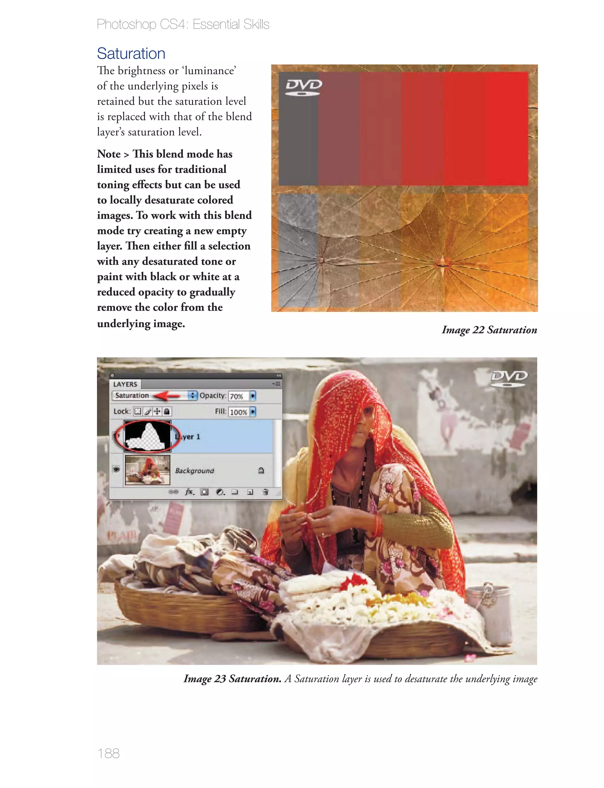 Photoshop CS4: Essential Skills

Saturation
The brightness or ‘luminance’
of the underlying pixels is
retained but the saturation level
is replaced with that of the blend
layer’s saturation level.
Note > This blend mode has
limited uses for traditional
toning eﬀects but can be used
to locally desaturate colored
images. To work with this blend
mode try creating a new empty
layer. Then either ﬁll a selection
with any desaturated tone or
paint with black or white at a
reduced opacity to gradually
remove the color from the
underlying image.
                                                                             Image 22 Saturation




                  Image 23 Saturation. A Saturation layer is used to desaturate the underlying image




188
 