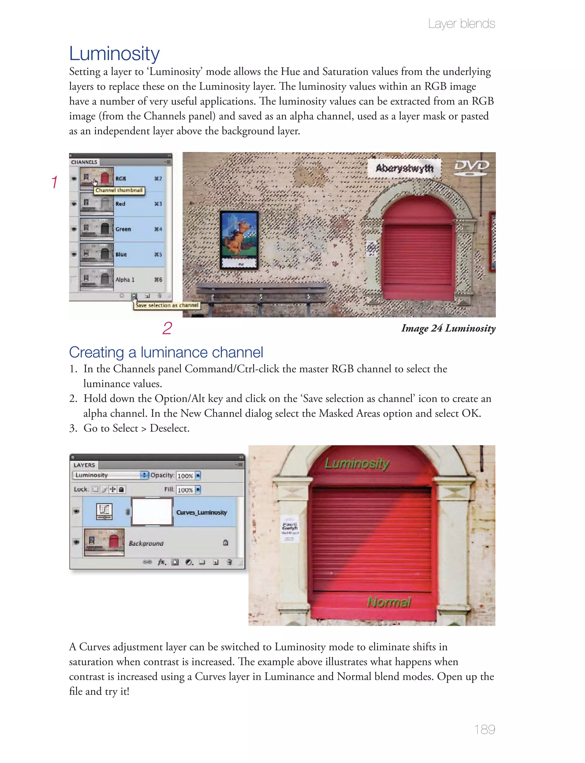 Layer blends

    Luminosity
    layers to replace these on the Luminosity layer. The luminosity values within an RGB image
    have a number of very useful applications. The luminosity values can be extracted from an RGB
    image (from the Channels panel) and saved as an alpha channel, used as a layer mask or pasted
    as an independent layer above the background layer.



1




                        2                                                   Image 24 Luminosity

    Creating a luminance channel
    1. In the Channels panel Command/Ctrl-click the master RGB channel to select the
       luminance values.

       alpha channel. In the New Channel dialog select the Masked Areas option and select OK.
    3. Go to Select > Deselect.




    A Curves adjustment layer can be switched to Luminosity mode to eliminate shifts in
    saturation when contrast is increased. The example above illustrates what happens when
    contrast is increased using a Curves layer in Luminance and Normal blend modes. Open up the
    ﬁle and try it!


                                                                                            189
 