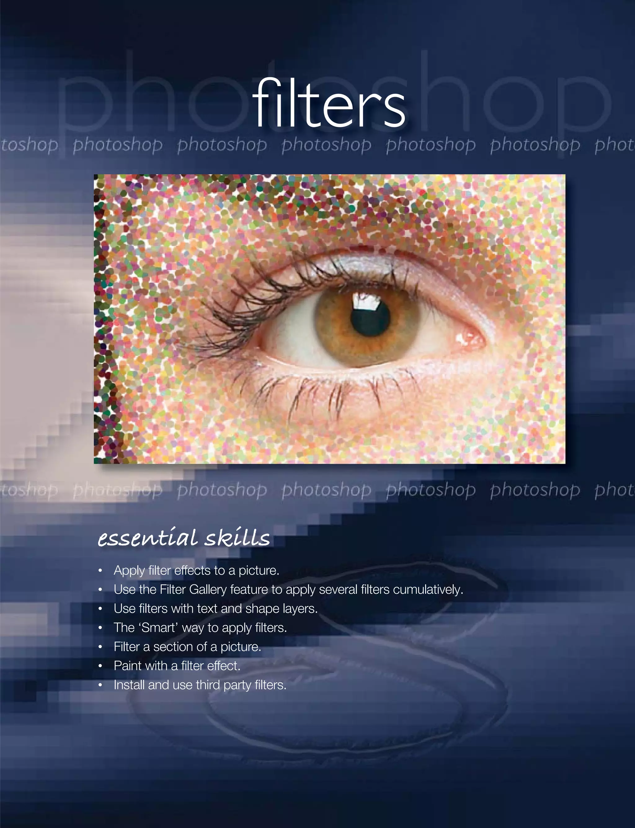 filters




essential skills
 Apply ﬁlter effects to a picture.
 Use the Filter Gallery feature to apply several ﬁlters cumulatively.
 Use ﬁlters with text and shape layers.
 The ‘Smart’ way to apply ﬁlters.
 Filter a section of a picture.
 Paint with a ﬁlter effect.
 Install and use third party ﬁlters.
 