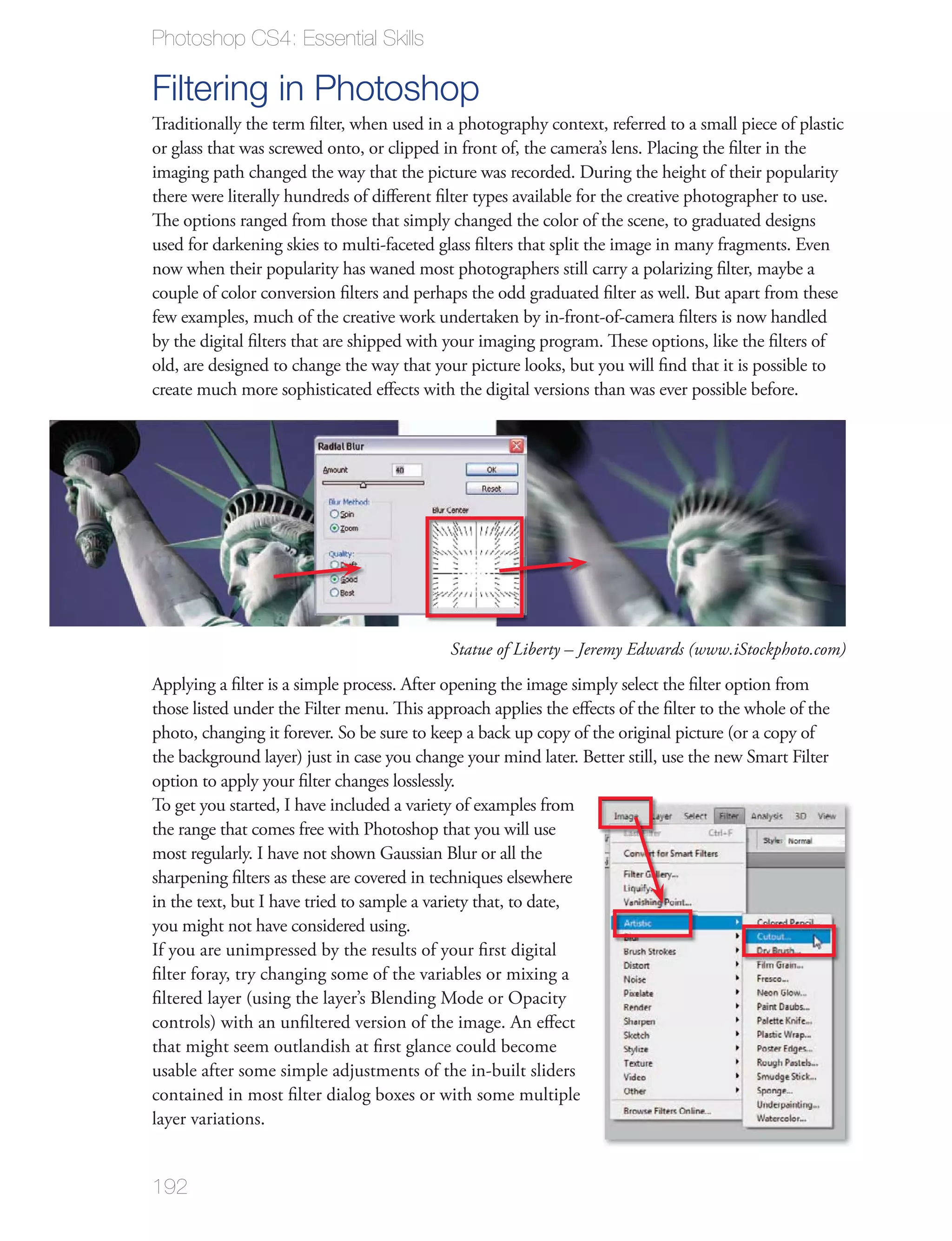 Photoshop CS4: Essential Skills

Filtering in Photoshop
Traditionally the term ﬁlter, when used in a photography context, referred to a small piece of plastic
or glass that was screwed onto, or clipped in front of, the camera’s lens. Placing the ﬁlter in the
imaging path changed the way that the picture was recorded. During the height of their popularity
there were literally hundreds of diﬀerent ﬁlter types available for the creative photographer to use.
The options ranged from those that simply changed the color of the scene, to graduated designs
used for darkening skies to multi-faceted glass ﬁlters that split the image in many fragments. Even
now when their popularity has waned most photographers still carry a polarizing ﬁlter, maybe a
couple of color conversion ﬁlters and perhaps the odd graduated ﬁlter as well. But apart from these
few examples, much of the creative work undertaken by in-front-of-camera ﬁlters is now handled
by the digital ﬁlters that are shipped with your imaging program. These options, like the ﬁlters of
old, are designed to change the way that your picture looks, but you will ﬁnd that it is possible to
create much more sophisticated eﬀects with the digital versions than was ever possible before.




                                            Statue of Liberty – Jeremy Edwards (www.iStockphoto.com)
Applying a ﬁlter is a simple process. After opening the image simply select the ﬁlter option from
those listed under the Filter menu. This approach applies the eﬀects of the ﬁlter to the whole of the
photo, changing it forever. So be sure to keep a back up copy of the original picture (or a copy of
the background layer) just in case you change your mind later. Better still, use the new Smart Filter
option to apply your ﬁlter changes losslessly.
To get you started, I have included a variety of examples from
the range that comes free with Photoshop that you will use
most regularly. I have not shown Gaussian Blur or all the
sharpening ﬁlters as these are covered in techniques elsewhere
in the text, but I have tried to sample a variety that, to date,
you might not have considered using.
If you are unimpressed by the results of your ﬁrst digital
ﬁlter foray, try changing some of the variables or mixing a
ﬁltered layer (using the layer’s Blending Mode or Opacity
controls) with an unﬁltered version of the image. An eﬀect
that might seem outlandish at ﬁrst glance could become
usable after some simple adjustments of the in-built sliders
contained in most ﬁlter dialog boxes or with some multiple
layer variations.


192
 