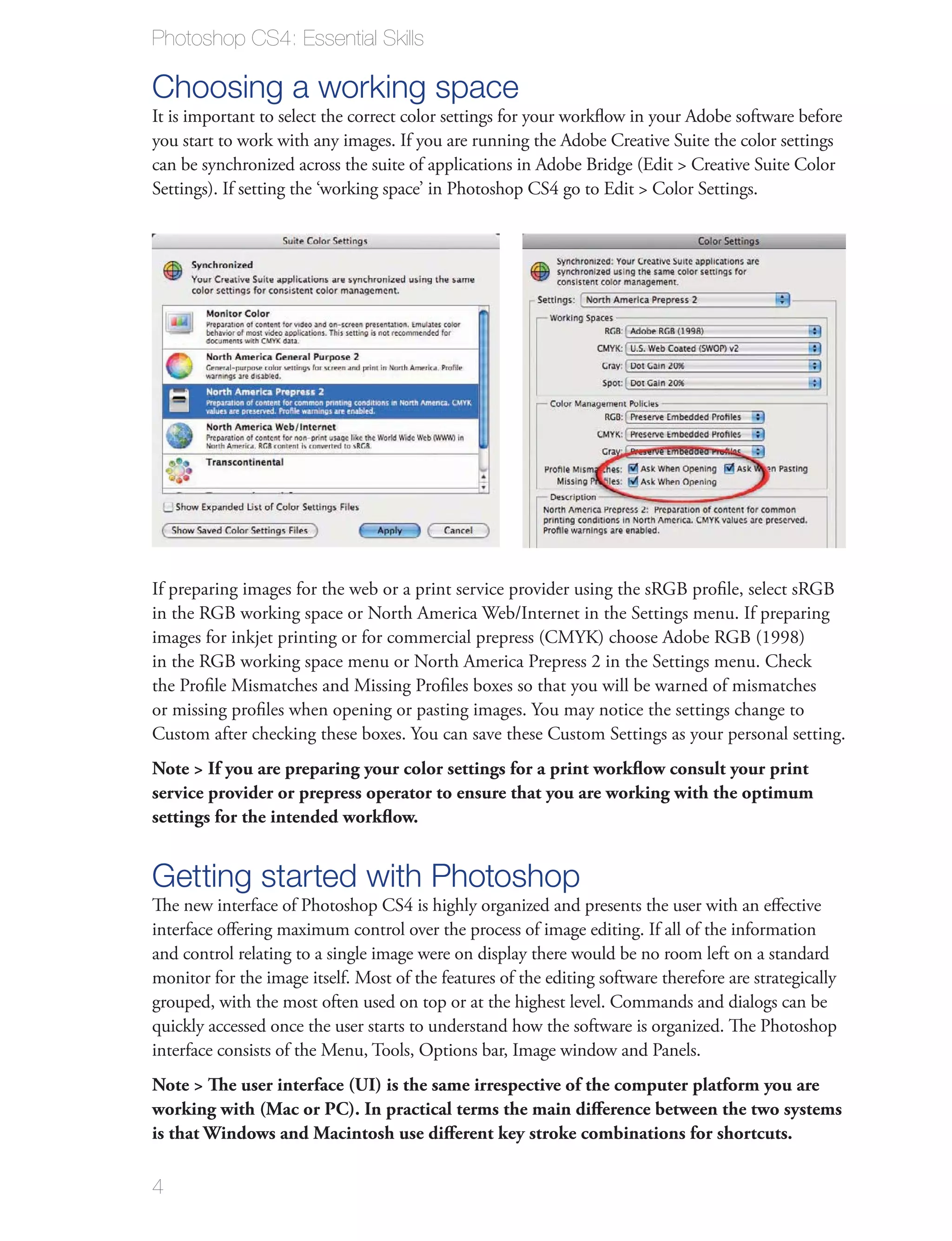 Photoshop CS4: Essential Skills

Choosing a working space
It is important to select the correct color settings for your workﬂow in your Adobe software before
you start to work with any images. If you are running the Adobe Creative Suite the color settings
can be synchronized across the suite of applications in Adobe Bridge (Edit > Creative Suite Color
Settings). If setting the ‘working space’ in Photoshop CS4 go to Edit > Color Settings.




If preparing images for the web or a print service provider using the sRGB proﬁle, select sRGB
in the RGB working space or North America Web/Internet in the Settings menu. If preparing
images for inkjet printing or for commercial prepress (CMYK) choose Adobe RGB (1998)
in the RGB working space menu or North America Prepress 2 in the Settings menu. Check
the Proﬁle Mismatches and Missing Proﬁles boxes so that you will be warned of mismatches
or missing proﬁles when opening or pasting images. You may notice the settings change to
Custom after checking these boxes. You can save these Custom Settings as your personal setting.
Note > If you are preparing your color settings for a print workﬂow consult your print
service provider or prepress operator to ensure that you are working with the optimum
settings for the intended workﬂow.


Getting started with Photoshop
The new interface of Photoshop CS4 is highly organized and presents the user with an eﬀective
interface oﬀering maximum control over the process of image editing. If all of the information
and control relating to a single image were on display there would be no room left on a standard
monitor for the image itself. Most of the features of the editing software therefore are strategically
grouped, with the most often used on top or at the highest level. Commands and dialogs can be
quickly accessed once the user starts to understand how the software is organized. The Photoshop
interface consists of the Menu, Tools, Options bar, Image window and Panels.
Note > The user interface (UI) is the same irrespective of the computer platform you are
working with (Mac or PC). In practical terms the main diﬀerence between the two systems
is that Windows and Macintosh use diﬀerent key stroke combinations for shortcuts.

4
 
