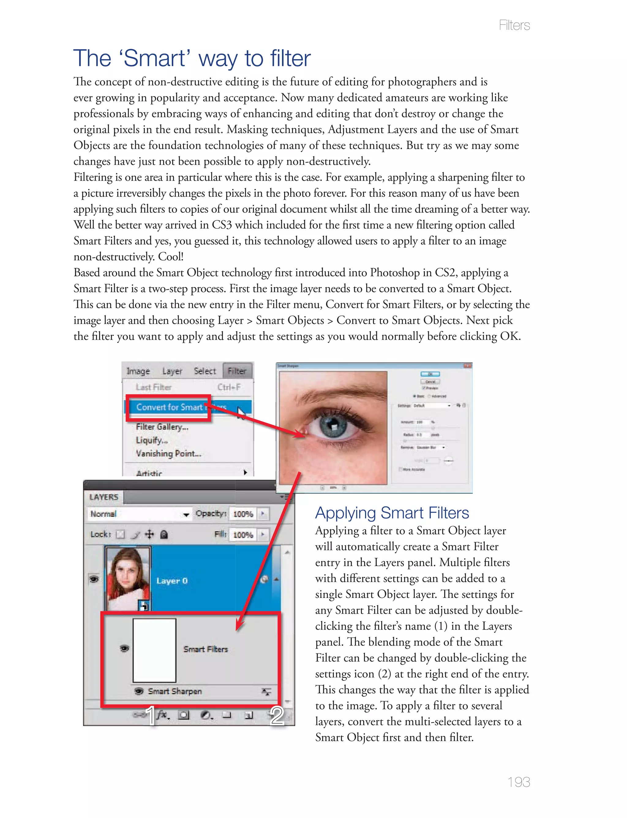 Filters

The ‘Smart’ way to ﬁlter
The concept of non-destructive editing is the future of editing for photographers and is
ever growing in popularity and acceptance. Now many dedicated amateurs are working like
professionals by embracing ways of enhancing and editing that don’t destroy or change the
original pixels in the end result. Masking techniques, Adjustment Layers and the use of Smart
Objects are the foundation technologies of many of these techniques. But try as we may some
changes have just not been possible to apply non-destructively.
Filtering is one area in particular where this is the case. For example, applying a sharpening ﬁlter to
a picture irreversibly changes the pixels in the photo forever. For this reason many of us have been
applying such ﬁlters to copies of our original document whilst all the time dreaming of a better way.
Well the better way arrived in CS3 which included for the ﬁrst time a new ﬁltering option called
Smart Filters and yes, you guessed it, this technology allowed users to apply a ﬁlter to an image
non-destructively. Cool!
Based around the Smart Object technology ﬁrst introduced into Photoshop in CS2, applying a
Smart Filter is a two-step process. First the image layer needs to be converted to a Smart Object.
This can be done via the new entry in the Filter menu, Convert for Smart Filters, or by selecting the
image layer and then choosing Layer > Smart Objects > Convert to Smart Objects. Next pick
the ﬁlter you want to apply and adjust the settings as you would normally before clicking OK.




                                                      Applying Smart Filters
                                                      Applying a ﬁlter to a Smart Object layer
                                                      will automatically create a Smart Filter
                                                      entry in the Layers panel. Multiple ﬁlters
                                                      with diﬀerent settings can be added to a
                                                      single Smart Object layer. The settings for
                                                      any Smart Filter can be adjusted by double-
                                                      clicking the ﬁlter’s name (1) in the Layers
                                                      panel. The blending mode of the Smart
                                                      Filter can be changed by double-clicking the
                                                      settings icon (2) at the right end of the entry.
                                                      This changes the way that the ﬁlter is applied
                                                      to the image. To apply a ﬁlter to several
                1                           2         layers, convert the multi-selected layers to a
                                                      Smart Object ﬁrst and then ﬁlter.


                                                                                                 193
 
