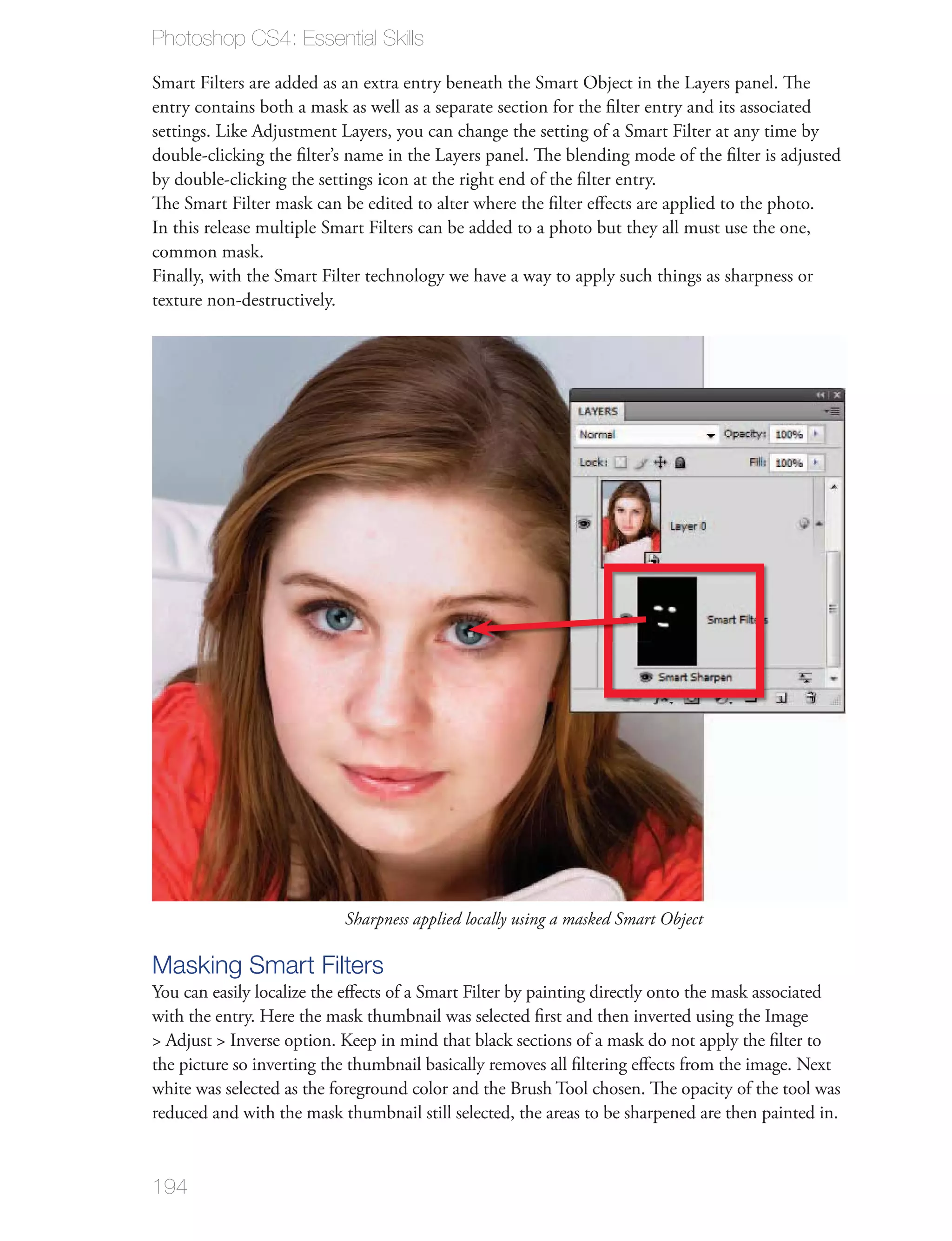 Photoshop CS4: Essential Skills

Smart Filters are added as an extra entry beneath the Smart Object in the Layers panel. The
entry contains both a mask as well as a separate section for the ﬁlter entry and its associated
settings. Like Adjustment Layers, you can change the setting of a Smart Filter at any time by
double-clicking the ﬁlter’s name in the Layers panel. The blending mode of the ﬁlter is adjusted
by double-clicking the settings icon at the right end of the ﬁlter entry.
The Smart Filter mask can be edited to alter where the ﬁlter eﬀects are applied to the photo.
In this release multiple Smart Filters can be added to a photo but they all must use the one,
common mask.
Finally, with the Smart Filter technology we have a way to apply such things as sharpness or
texture non-destructively.




                           Sharpness applied locally using a masked Smart Object

Masking Smart Filters
You can easily localize the eﬀects of a Smart Filter by painting directly onto the mask associated
with the entry. Here the mask thumbnail was selected ﬁrst and then inverted using the Image
> Adjust > Inverse option. Keep in mind that black sections of a mask do not apply the ﬁlter to
the picture so inverting the thumbnail basically removes all ﬁltering eﬀects from the image. Next
white was selected as the foreground color and the Brush Tool chosen. The opacity of the tool was
reduced and with the mask thumbnail still selected, the areas to be sharpened are then painted in.



194
 