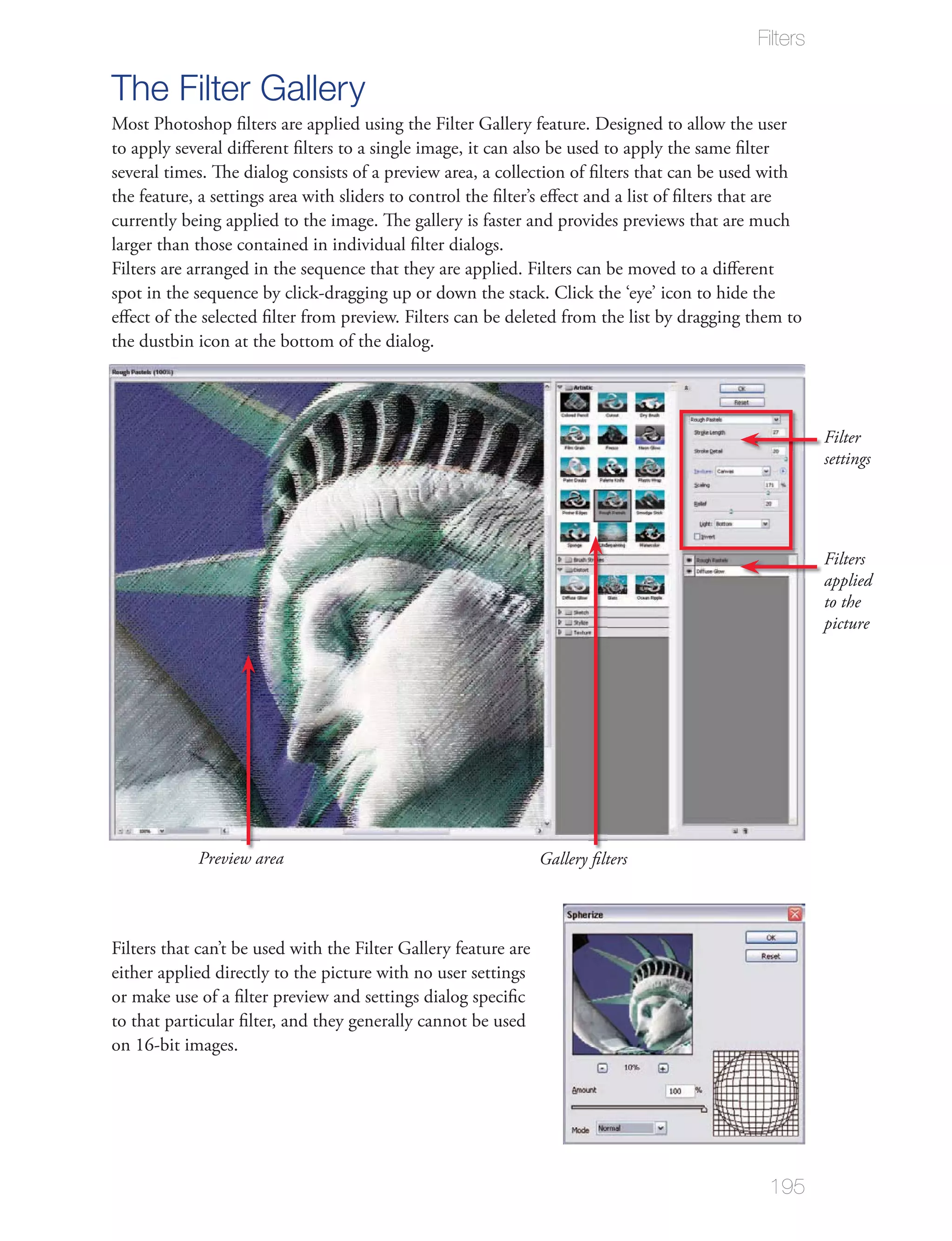 Filters

The Filter Gallery
Most Photoshop ﬁlters are applied using the Filter Gallery feature. Designed to allow the user
to apply several diﬀerent ﬁlters to a single image, it can also be used to apply the same ﬁlter
several times. The dialog consists of a preview area, a collection of ﬁlters that can be used with
the feature, a settings area with sliders to control the ﬁlter’s eﬀect and a list of ﬁlters that are
currently being applied to the image. The gallery is faster and provides previews that are much
larger than those contained in individual ﬁlter dialogs.
Filters are arranged in the sequence that they are applied. Filters can be moved to a diﬀerent
spot in the sequence by click-dragging up or down the stack. Click the ‘eye’ icon to hide the
eﬀect of the selected ﬁlter from preview. Filters can be deleted from the list by dragging them to
the dustbin icon at the bottom of the dialog.




                                                                                                       Filter
                                                                                                       settings




                                                                                                       Filters
                                                                                                       applied
                                                                                                       to the
                                                                                                       picture




            Preview area                                         Gallery ﬁlters




Filters that can’t be used with the Filter Gallery feature are
either applied directly to the picture with no user settings
or make use of a ﬁlter preview and settings dialog speciﬁc
to that particular ﬁlter, and they generally cannot be used
on 16-bit images.




                                                                                               195
 