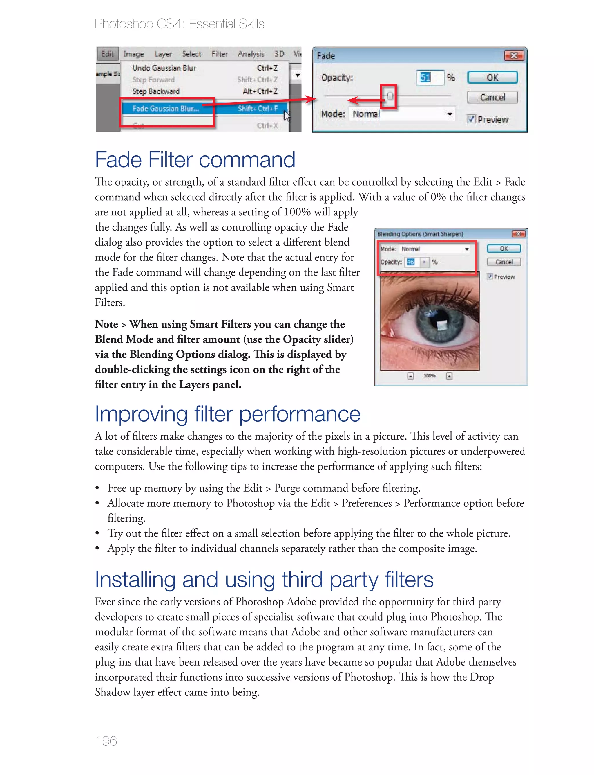 Photoshop CS4: Essential Skills




Fade Filter command
The opacity, or strength, of a standard ﬁlter eﬀect can be controlled by selecting the Edit > Fade
command when selected directly after the ﬁlter is applied. With a value of 0% the ﬁlter changes
are not applied at all, whereas a setting of 100% will apply
the changes fully. As well as controlling opacity the Fade
dialog also provides the option to select a diﬀerent blend
mode for the ﬁlter changes. Note that the actual entry for
the Fade command will change depending on the last ﬁlter
applied and this option is not available when using Smart
Filters.
Note > When using Smart Filters you can change the
Blend Mode and ﬁlter amount (use the Opacity slider)
via the Blending Options dialog. This is displayed by
double-clicking the settings icon on the right of the
ﬁlter entry in the Layers panel.

Improving ﬁlter performance
A lot of ﬁlters make changes to the majority of the pixels in a picture. This level of activity can
take considerable time, especially when working with high-resolution pictures or underpowered
computers. Use the following tips to increase the performance of applying such ﬁlters:
  Free up memory by using the Edit > Purge command before ﬁltering.
  Allocate more memory to Photoshop via the Edit > Preferences > Performance option before
  ﬁltering.
  Try out the ﬁlter eﬀect on a small selection before applying the ﬁlter to the whole picture.
  Apply the ﬁlter to individual channels separately rather than the composite image.

Installing and using third party ﬁlters
Ever since the early versions of Photoshop Adobe provided the opportunity for third party
developers to create small pieces of specialist software that could plug into Photoshop. The
modular format of the software means that Adobe and other software manufacturers can
easily create extra ﬁlters that can be added to the program at any time. In fact, some of the
plug-ins that have been released over the years have became so popular that Adobe themselves
incorporated their functions into successive versions of Photoshop. This is how the Drop
Shadow layer eﬀect came into being.



196
 