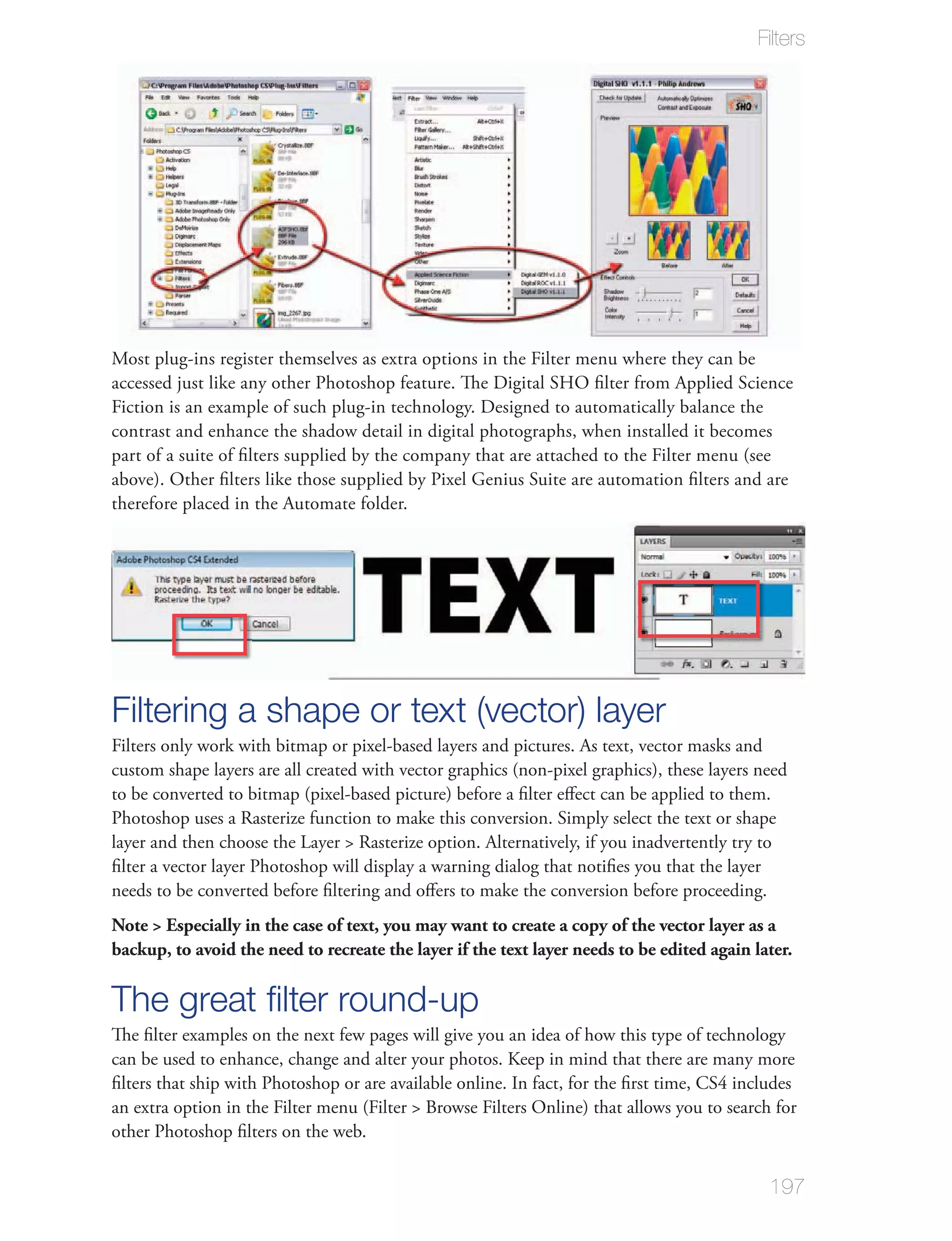 Filters




Most plug-ins register themselves as extra options in the Filter menu where they can be
accessed just like any other Photoshop feature. The Digital SHO ﬁlter from Applied Science
Fiction is an example of such plug-in technology. Designed to automatically balance the
contrast and enhance the shadow detail in digital photographs, when installed it becomes
part of a suite of ﬁlters supplied by the company that are attached to the Filter menu (see
above). Other ﬁlters like those supplied by Pixel Genius Suite are automation ﬁlters and are
therefore placed in the Automate folder.




Filtering a shape or text (vector) layer
Filters only work with bitmap or pixel-based layers and pictures. As text, vector masks and
custom shape layers are all created with vector graphics (non-pixel graphics), these layers need
to be converted to bitmap (pixel-based picture) before a ﬁlter eﬀect can be applied to them.
Photoshop uses a Rasterize function to make this conversion. Simply select the text or shape
layer and then choose the Layer > Rasterize option. Alternatively, if you inadvertently try to
ﬁlter a vector layer Photoshop will display a warning dialog that notiﬁes you that the layer
needs to be converted before ﬁltering and oﬀers to make the conversion before proceeding.
Note > Especially in the case of text, you may want to create a copy of the vector layer as a
backup, to avoid the need to recreate the layer if the text layer needs to be edited again later.

The great ﬁlter round-up
The ﬁlter examples on the next few pages will give you an idea of how this type of technology
can be used to enhance, change and alter your photos. Keep in mind that there are many more
ﬁlters that ship with Photoshop or are available online. In fact, for the ﬁrst time, CS4 includes
an extra option in the Filter menu (Filter > Browse Filters Online) that allows you to search for
other Photoshop ﬁlters on the web.


                                                                                             197
 