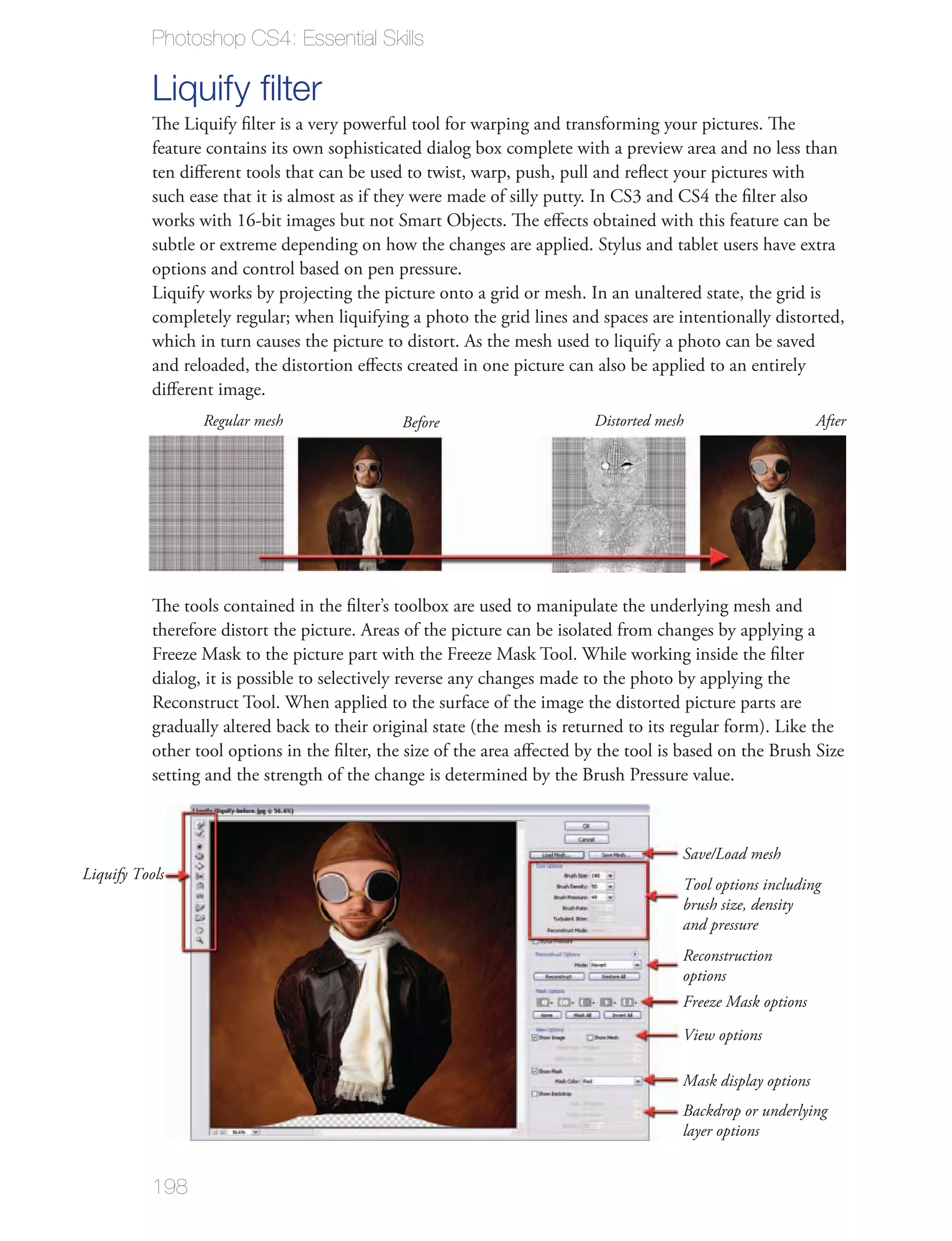 Photoshop CS4: Essential Skills

           Liquify ﬁlter
           The Liquify ﬁlter is a very powerful tool for warping and transforming your pictures. The
           feature contains its own sophisticated dialog box complete with a preview area and no less than
           ten diﬀerent tools that can be used to twist, warp, push, pull and reﬂect your pictures with
           such ease that it is almost as if they were made of silly putty. In CS3 and CS4 the ﬁlter also
           works with 16-bit images but not Smart Objects. The eﬀects obtained with this feature can be
           subtle or extreme depending on how the changes are applied. Stylus and tablet users have extra
           options and control based on pen pressure.
           Liquify works by projecting the picture onto a grid or mesh. In an unaltered state, the grid is
           completely regular; when liquifying a photo the grid lines and spaces are intentionally distorted,
           which in turn causes the picture to distort. As the mesh used to liquify a photo can be saved
           and reloaded, the distortion eﬀects created in one picture can also be applied to an entirely
           diﬀerent image.
                  Regular mesh                 Before                     Distorted mesh                      After




           The tools contained in the ﬁlter’s toolbox are used to manipulate the underlying mesh and
           therefore distort the picture. Areas of the picture can be isolated from changes by applying a
           Freeze Mask to the picture part with the Freeze Mask Tool. While working inside the ﬁlter
           dialog, it is possible to selectively reverse any changes made to the photo by applying the
           Reconstruct Tool. When applied to the surface of the image the distorted picture parts are
           gradually altered back to their original state (the mesh is returned to its regular form). Like the
           other tool options in the ﬁlter, the size of the area aﬀected by the tool is based on the Brush Size
           setting and the strength of the change is determined by the Brush Pressure value.



                                                                                       Save/Load mesh
Liquify Tools
                                                                                       Tool options including
                                                                                       brush size, density
                                                                                       and pressure
                                                                                       Reconstruction
                                                                                       options
                                                                                       Freeze Mask options
                                                                                       View options

                                                                                       Mask display options
                                                                                       Backdrop or underlying
                                                                                       layer options


           198
 