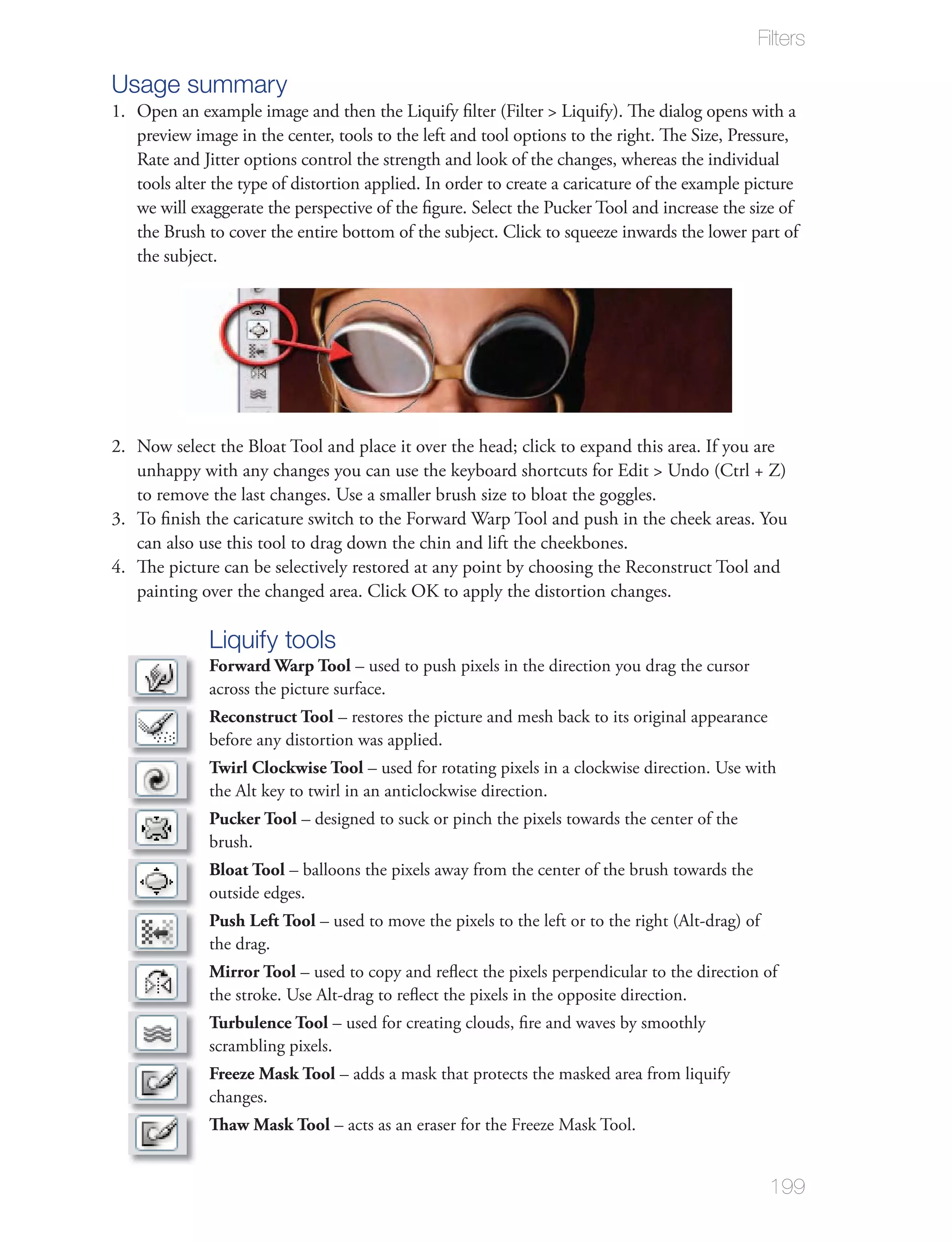 Filters

Usage summary
1. Open an example image and then the Liquify ﬁlter (Filter > Liquify). The dialog opens with a
   preview image in the center, tools to the left and tool options to the right. The Size, Pressure,
   Rate and Jitter options control the strength and look of the changes, whereas the individual
   tools alter the type of distortion applied. In order to create a caricature of the example picture
   we will exaggerate the perspective of the ﬁgure. Select the Pucker Tool and increase the size of
   the Brush to cover the entire bottom of the subject. Click to squeeze inwards the lower part of
   the subject.




2. Now select the Bloat Tool and place it over the head; click to expand this area. If you are
   unhappy with any changes you can use the keyboard shortcuts for Edit > Undo (Ctrl + Z)
   to remove the last changes. Use a smaller brush size to bloat the goggles.
3. To ﬁnish the caricature switch to the Forward Warp Tool and push in the cheek areas. You
   can also use this tool to drag down the chin and lift the cheekbones.
4. The picture can be selectively restored at any point by choosing the Reconstruct Tool and
   painting over the changed area. Click OK to apply the distortion changes.

              Liquify tools
              Forward Warp Tool – used to push pixels in the direction you drag the cursor
              across the picture surface.
              Reconstruct Tool – restores the picture and mesh back to its original appearance
              before any distortion was applied.
              Twirl Clockwise Tool – used for rotating pixels in a clockwise direction. Use with
              the Alt key to twirl in an anticlockwise direction.
              Pucker Tool – designed to suck or pinch the pixels towards the center of the
              brush.
              Bloat Tool – balloons the pixels away from the center of the brush towards the
              outside edges.
              Push Left Tool – used to move the pixels to the left or to the right (Alt-drag) of
              the drag.
              Mirror Tool – used to copy and reﬂect the pixels perpendicular to the direction of
              the stroke. Use Alt-drag to reﬂect the pixels in the opposite direction.
              Turbulence Tool – used for creating clouds, ﬁre and waves by smoothly
              scrambling pixels.
              Freeze Mask Tool – adds a mask that protects the masked area from liquify
              changes.
              Thaw Mask Tool – acts as an eraser for the Freeze Mask Tool.


                                                                                                   199
 