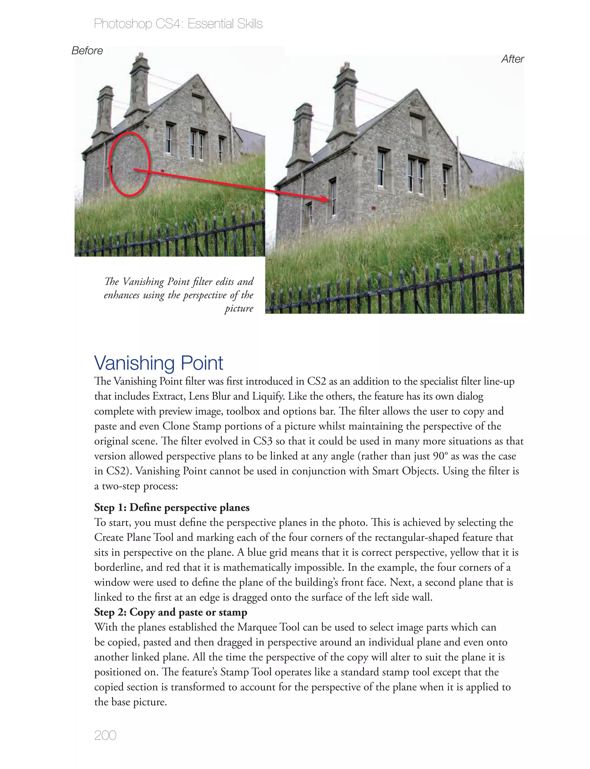 Photoshop CS4: Essential Skills
Before
                                                                                                     After




         The Vanishing Point ﬁlter edits and
         enhances using the perspective of the
                                       picture




    Vanishing Point
    The Vanishing Point ﬁlter was ﬁrst introduced in CS2 as an addition to the specialist ﬁlter line-up
    that includes Extract, Lens Blur and Liquify. Like the others, the feature has its own dialog
    complete with preview image, toolbox and options bar. The ﬁlter allows the user to copy and
    paste and even Clone Stamp portions of a picture whilst maintaining the perspective of the
    original scene. The ﬁlter evolved in CS3 so that it could be used in many more situations as that
    version allowed perspective plans to be linked at any angle (rather than just 90° as was the case
    in CS2). Vanishing Point cannot be used in conjunction with Smart Objects. Using the ﬁlter is
    a two-step process:
    Step 1: Deﬁne perspective planes
    To start, you must deﬁne the perspective planes in the photo. This is achieved by selecting the
    Create Plane Tool and marking each of the four corners of the rectangular-shaped feature that
    sits in perspective on the plane. A blue grid means that it is correct perspective, yellow that it is
    borderline, and red that it is mathematically impossible. In the example, the four corners of a
    window were used to deﬁne the plane of the building’s front face. Next, a second plane that is
    linked to the ﬁrst at an edge is dragged onto the surface of the left side wall.
    Step 2: Copy and paste or stamp
    With the planes established the Marquee Tool can be used to select image parts which can
    be copied, pasted and then dragged in perspective around an individual plane and even onto
    another linked plane. All the time the perspective of the copy will alter to suit the plane it is
    positioned on. The feature’s Stamp Tool operates like a standard stamp tool except that the
    copied section is transformed to account for the perspective of the plane when it is applied to
    the base picture.

    200
 