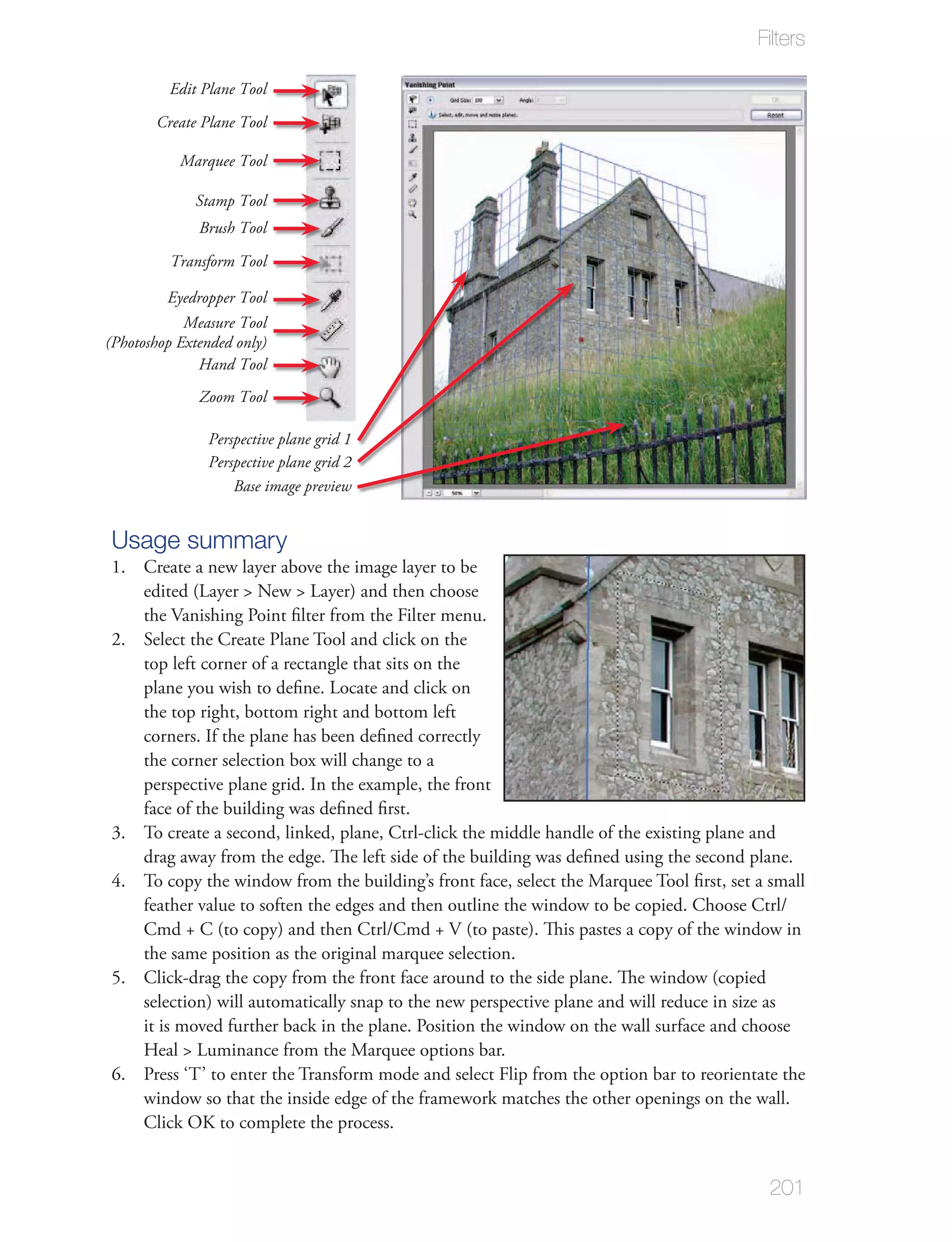 Filters

         Edit Plane Tool

       Create Plane Tool

           Marquee Tool

             Stamp Tool
              Brush Tool

          Transform Tool

         Eyedropper Tool
            Measure Tool
(Photoshop Extended only)
              Hand Tool
              Zoom Tool

               Perspective plane grid 1
               Perspective plane grid 2
                   Base image preview


Usage summary
1. Create a new layer above the image layer to be
   edited (Layer > New > Layer) and then choose
   the Vanishing Point ﬁlter from the Filter menu.
2. Select the Create Plane Tool and click on the
   top left corner of a rectangle that sits on the
   plane you wish to deﬁne. Locate and click on
   the top right, bottom right and bottom left
   corners. If the plane has been deﬁned correctly
   the corner selection box will change to a
   perspective plane grid. In the example, the front
   face of the building was deﬁned ﬁrst.
3. To create a second, linked, plane, Ctrl-click the middle handle of the existing plane and
   drag away from the edge. The left side of the building was deﬁned using the second plane.
4. To copy the window from the building’s front face, select the Marquee Tool ﬁrst, set a small
   feather value to soften the edges and then outline the window to be copied. Choose Ctrl/
   Cmd + C (to copy) and then Ctrl/Cmd + V (to paste). This pastes a copy of the window in
   the same position as the original marquee selection.
5. Click-drag the copy from the front face around to the side plane. The window (copied
   selection) will automatically snap to the new perspective plane and will reduce in size as
   it is moved further back in the plane. Position the window on the wall surface and choose
   Heal > Luminance from the Marquee options bar.
6. Press ‘T’ to enter the Transform mode and select Flip from the option bar to reorientate the
   window so that the inside edge of the framework matches the other openings on the wall.
   Click OK to complete the process.


                                                                                          201
 