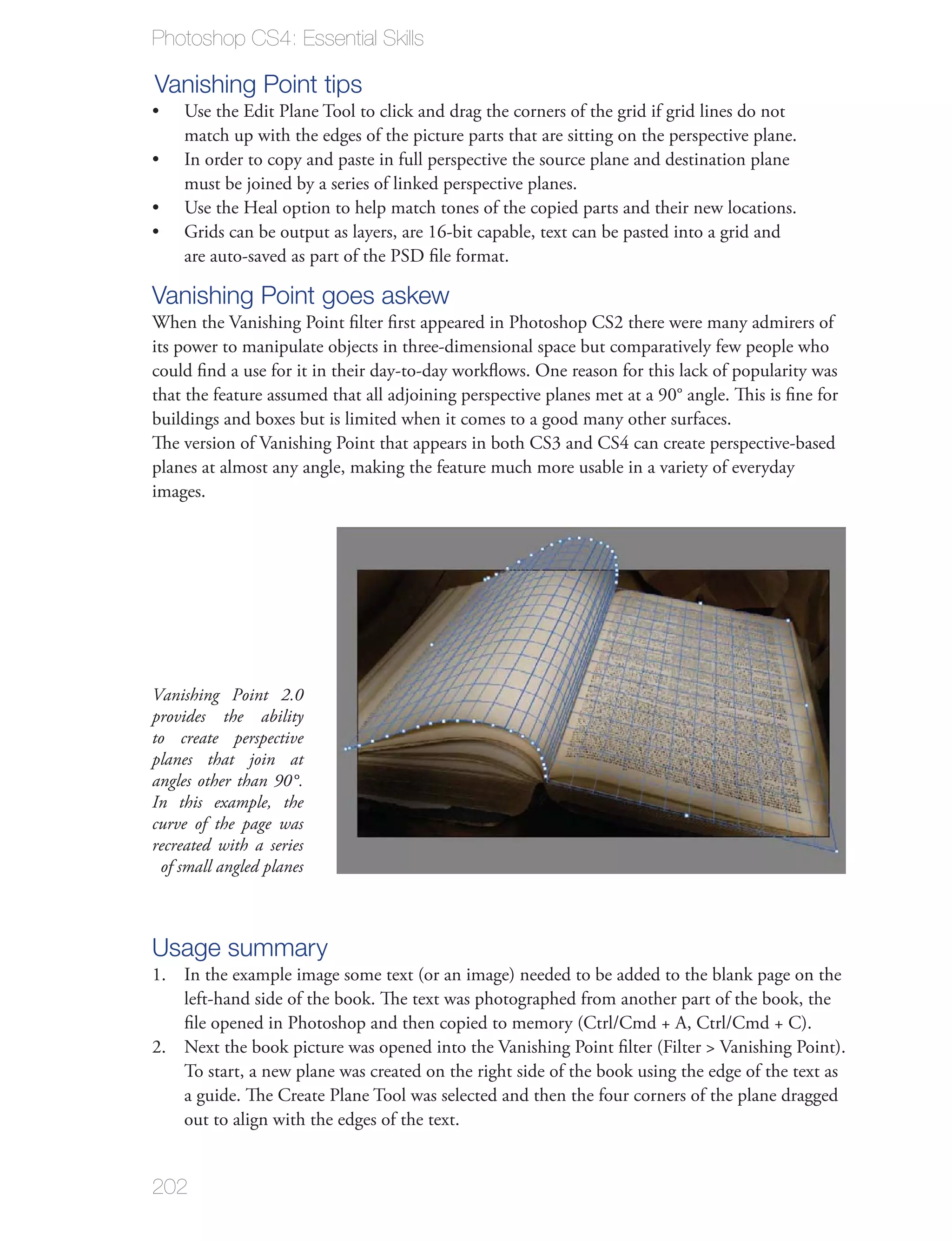 Photoshop CS4: Essential Skills

Vanishing Point tips
    Use the Edit Plane Tool to click and drag the corners of the grid if grid lines do not
    match up with the edges of the picture parts that are sitting on the perspective plane.
    In order to copy and paste in full perspective the source plane and destination plane
    must be joined by a series of linked perspective planes.
    Use the Heal option to help match tones of the copied parts and their new locations.
    Grids can be output as layers, are 16-bit capable, text can be pasted into a grid and
    are auto-saved as part of the PSD ﬁle format.

Vanishing Point goes askew
When the Vanishing Point ﬁlter ﬁrst appeared in Photoshop CS2 there were many admirers of
its power to manipulate objects in three-dimensional space but comparatively few people who
could ﬁnd a use for it in their day-to-day workﬂows. One reason for this lack of popularity was
that the feature assumed that all adjoining perspective planes met at a 90° angle. This is ﬁne for
buildings and boxes but is limited when it comes to a good many other surfaces.
The version of Vanishing Point that appears in both CS3 and CS4 can create perspective-based
planes at almost any angle, making the feature much more usable in a variety of everyday
images.




Vanishing Point 2.0
provides the ability
to create perspective
planes that join at
angles other than 90°.
In this example, the
curve of the page was
recreated with a series
 of small angled planes



Usage summary
1. In the example image some text (or an image) needed to be added to the blank page on the
   left-hand side of the book. The text was photographed from another part of the book, the
   ﬁle opened in Photoshop and then copied to memory (Ctrl/Cmd + A, Ctrl/Cmd + C).
2. Next the book picture was opened into the Vanishing Point ﬁlter (Filter > Vanishing Point).
   To start, a new plane was created on the right side of the book using the edge of the text as
   a guide. The Create Plane Tool was selected and then the four corners of the plane dragged
   out to align with the edges of the text.


202
 