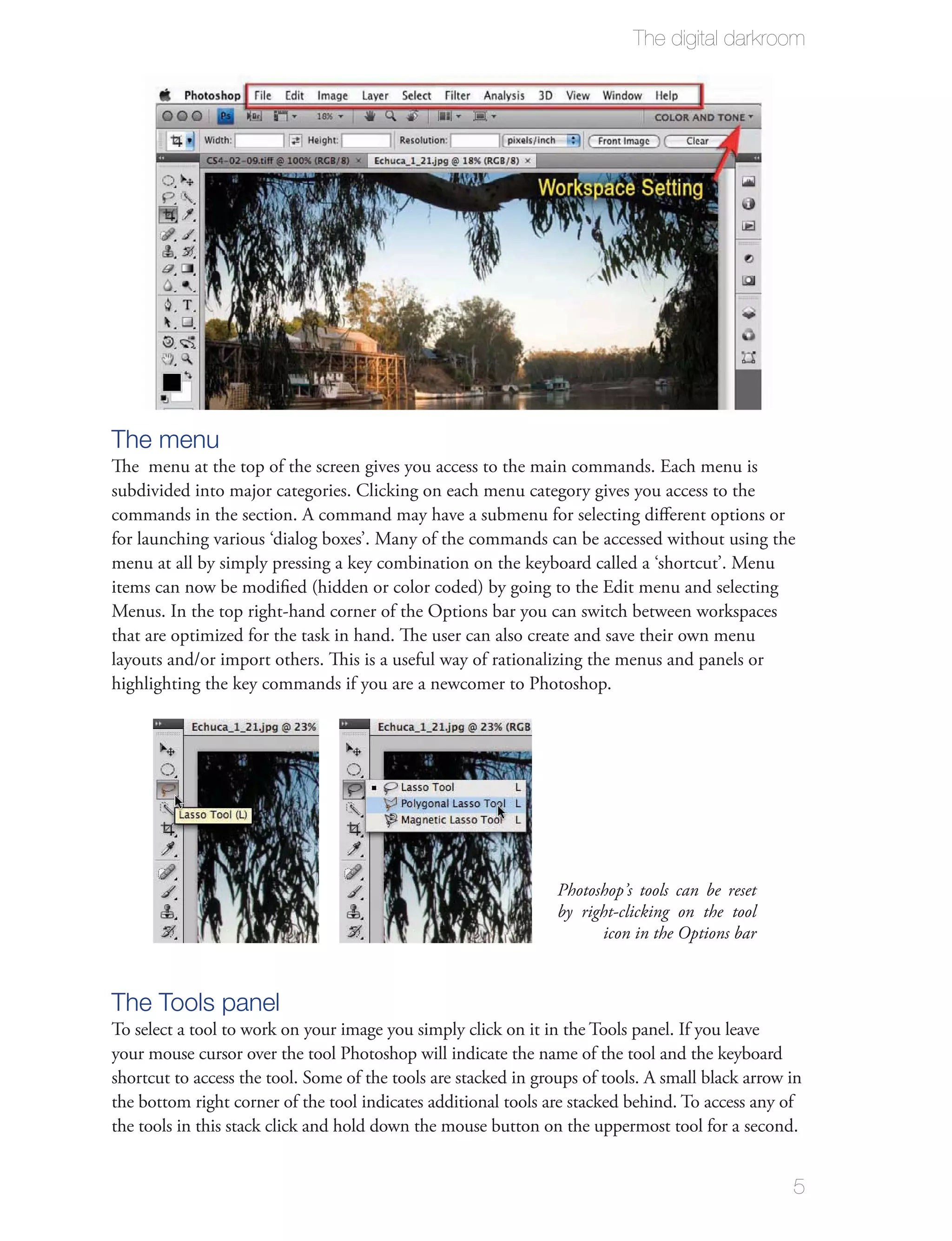 The digital darkroom




The menu
The menu at the top of the screen gives you access to the main commands. Each menu is
subdivided into major categories. Clicking on each menu category gives you access to the
commands in the section. A command may have a submenu for selecting diﬀerent options or
for launching various ‘dialog boxes’. Many of the commands can be accessed without using the
menu at all by simply pressing a key combination on the keyboard called a ‘shortcut’. Menu
items can now be modiﬁed (hidden or color coded) by going to the Edit menu and selecting
Menus. In the top right-hand corner of the Options bar you can switch between workspaces
that are optimized for the task in hand. The user can also create and save their own menu
layouts and/or import others. This is a useful way of rationalizing the menus and panels or
highlighting the key commands if you are a newcomer to Photoshop.




                                                                 Photoshop’s tools can be reset
                                                                 by right-clicking on the tool
                                                                       icon in the Options bar



The Tools panel
To select a tool to work on your image you simply click on it in the Tools panel. If you leave
your mouse cursor over the tool Photoshop will indicate the name of the tool and the keyboard
shortcut to access the tool. Some of the tools are stacked in groups of tools. A small black arrow in
the bottom right corner of the tool indicates additional tools are stacked behind. To access any of
the tools in this stack click and hold down the mouse button on the uppermost tool for a second.


                                                                                                   5
 
