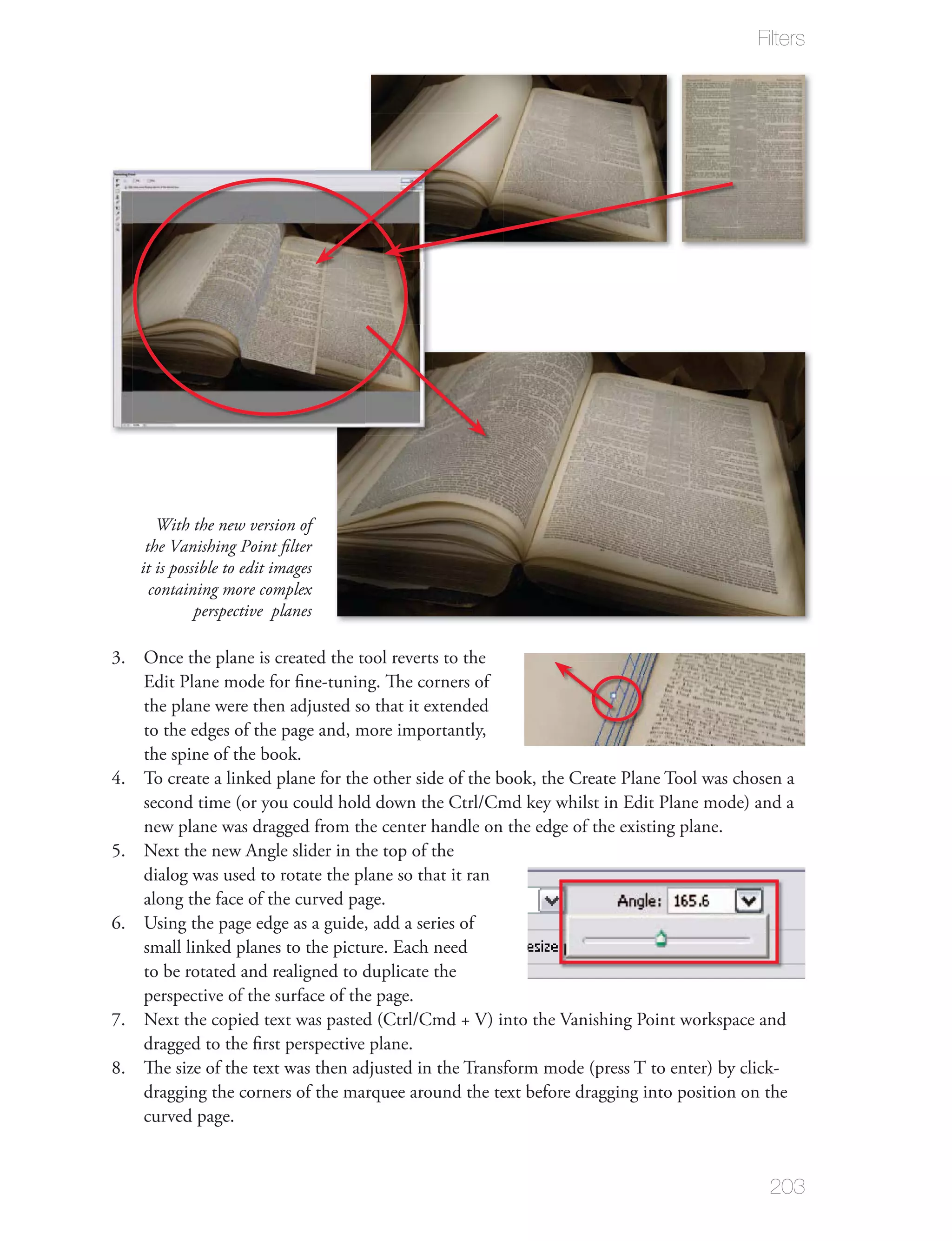 Filters




      With the new version of
    the Vanishing Point ﬁlter
   it is possible to edit images
     containing more complex
             perspective planes

3. Once the plane is created the tool reverts to the
   Edit Plane mode for ﬁne-tuning. The corners of
   the plane were then adjusted so that it extended
   to the edges of the page and, more importantly,
   the spine of the book.
4. To create a linked plane for the other side of the book, the Create Plane Tool was chosen a
   second time (or you could hold down the Ctrl/Cmd key whilst in Edit Plane mode) and a
   new plane was dragged from the center handle on the edge of the existing plane.
5. Next the new Angle slider in the top of the
   dialog was used to rotate the plane so that it ran
   along the face of the curved page.
6. Using the page edge as a guide, add a series of
   small linked planes to the picture. Each need
   to be rotated and realigned to duplicate the
   perspective of the surface of the page.
7. Next the copied text was pasted (Ctrl/Cmd + V) into the Vanishing Point workspace and
   dragged to the ﬁrst perspective plane.
8. The size of the text was then adjusted in the Transform mode (press T to enter) by click-
   dragging the corners of the marquee around the text before dragging into position on the
   curved page.


                                                                                          203
 