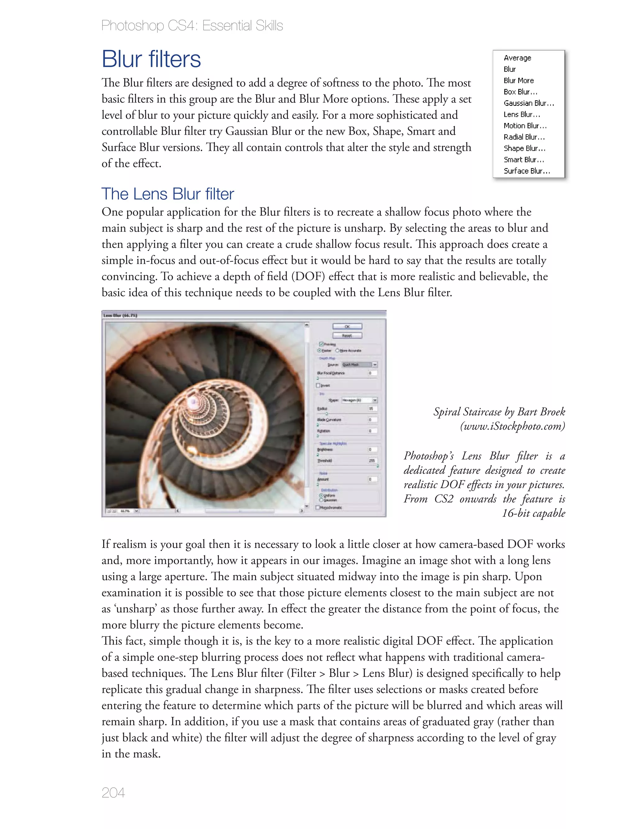Photoshop CS4: Essential Skills

Blur ﬁlters
The Blur ﬁlters are designed to add a degree of softness to the photo. The most
basic ﬁlters in this group are the Blur and Blur More options. These apply a set
level of blur to your picture quickly and easily. For a more sophisticated and
controllable Blur ﬁlter try Gaussian Blur or the new Box, Shape, Smart and
Surface Blur versions. They all contain controls that alter the style and strength
of the eﬀect.

The Lens Blur ﬁlter
One popular application for the Blur ﬁlters is to recreate a shallow focus photo where the
main subject is sharp and the rest of the picture is unsharp. By selecting the areas to blur and
then applying a ﬁlter you can create a crude shallow focus result. This approach does create a
simple in-focus and out-of-focus eﬀect but it would be hard to say that the results are totally
convincing. To achieve a depth of ﬁeld (DOF) eﬀect that is more realistic and believable, the
basic idea of this technique needs to be coupled with the Lens Blur ﬁlter.




                                                                         Spiral Staircase by Bart Broek
                                                                               (www.iStockphoto.com)

                                                                  Photoshop’s Lens Blur ﬁlter is a
                                                                  dedicated feature designed to create
                                                                  realistic DOF eﬀects in your pictures.
                                                                  From CS2 onwards the feature is
                                                                                         16-bit capable

If realism is your goal then it is necessary to look a little closer at how camera-based DOF works
and, more importantly, how it appears in our images. Imagine an image shot with a long lens
using a large aperture. The main subject situated midway into the image is pin sharp. Upon
examination it is possible to see that those picture elements closest to the main subject are not
as ‘unsharp’ as those further away. In eﬀect the greater the distance from the point of focus, the
more blurry the picture elements become.
This fact, simple though it is, is the key to a more realistic digital DOF eﬀect. The application
of a simple one-step blurring process does not reﬂect what happens with traditional camera-
based techniques. The Lens Blur ﬁlter (Filter > Blur > Lens Blur) is designed speciﬁcally to help
replicate this gradual change in sharpness. The ﬁlter uses selections or masks created before
entering the feature to determine which parts of the picture will be blurred and which areas will
remain sharp. In addition, if you use a mask that contains areas of graduated gray (rather than
just black and white) the ﬁlter will adjust the degree of sharpness according to the level of gray
in the mask.


204
 