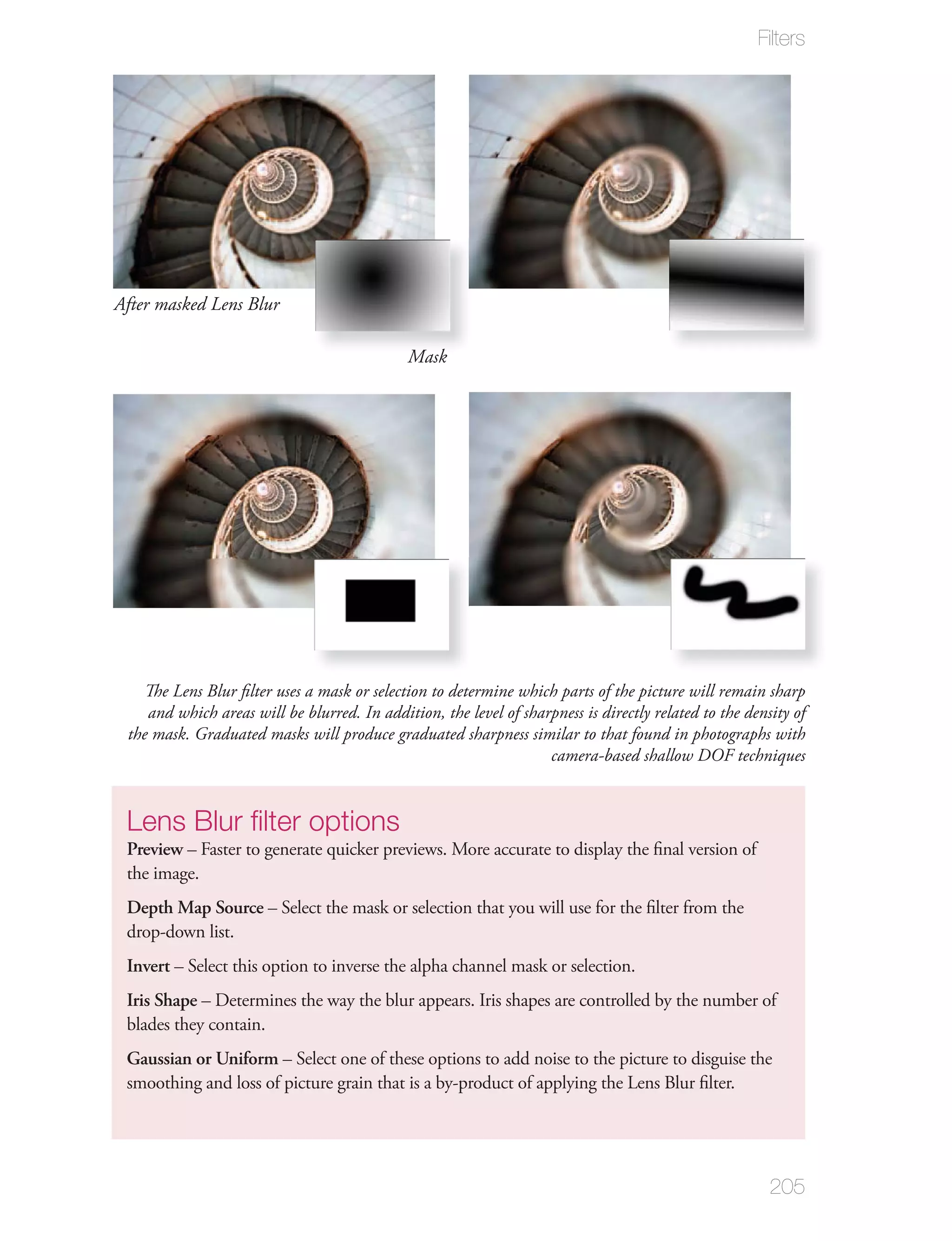 Filters




After masked Lens Blur

                                              Mask




   The Lens Blur ﬁlter uses a mask or selection to determine which parts of the picture will remain sharp
    and which areas will be blurred. In addition, the level of sharpness is directly related to the density of
 the mask. Graduated masks will produce graduated sharpness similar to that found in photographs with
                                                                   camera-based shallow DOF techniques


 Lens Blur ﬁlter options
 Preview – Faster to generate quicker previews. More accurate to display the ﬁnal version of
 the image.
 Depth Map Source – Select the mask or selection that you will use for the ﬁlter from the
 drop-down list.
 Invert – Select this option to inverse the alpha channel mask or selection.
 Iris Shape – Determines the way the blur appears. Iris shapes are controlled by the number of
 blades they contain.
 Gaussian or Uniform – Select one of these options to add noise to the picture to disguise the
 smoothing and loss of picture grain that is a by-product of applying the Lens Blur ﬁlter.




                                                                                                        205
 