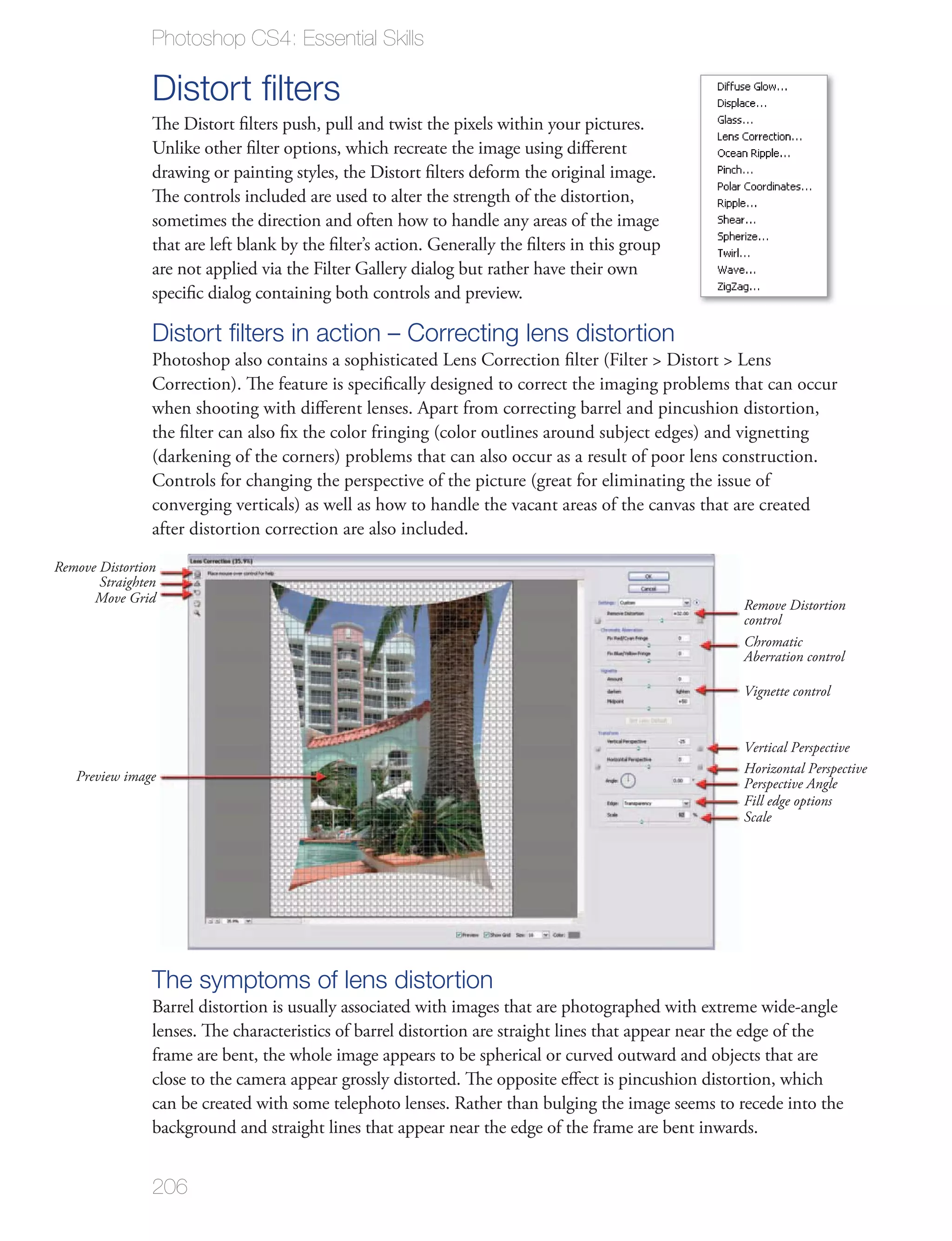 Photoshop CS4: Essential Skills

                Distort ﬁlters
                The Distort ﬁlters push, pull and twist the pixels within your pictures.
                Unlike other ﬁlter options, which recreate the image using diﬀerent
                drawing or painting styles, the Distort ﬁlters deform the original image.
                The controls included are used to alter the strength of the distortion,
                sometimes the direction and often how to handle any areas of the image
                that are left blank by the ﬁlter’s action. Generally the ﬁlters in this group
                are not applied via the Filter Gallery dialog but rather have their own
                speciﬁc dialog containing both controls and preview.

                Distort ﬁlters in action – Correcting lens distortion
                Photoshop also contains a sophisticated Lens Correction ﬁlter (Filter > Distort > Lens
                Correction). The feature is speciﬁcally designed to correct the imaging problems that can occur
                when shooting with diﬀerent lenses. Apart from correcting barrel and pincushion distortion,
                the ﬁlter can also ﬁx the color fringing (color outlines around subject edges) and vignetting
                (darkening of the corners) problems that can also occur as a result of poor lens construction.
                Controls for changing the perspective of the picture (great for eliminating the issue of
                converging verticals) as well as how to handle the vacant areas of the canvas that are created
                after distortion correction are also included.
Remove Distortion
       Straighten
      Move Grid                                                                                      Remove Distortion
                                                                                                     control
                                                                                                     Chromatic
                                                                                                     Aberration control

                                                                                                     Vignette control


                                                                                                     Vertical Perspective
                                                                                                     Horizontal Perspective
   Preview image                                                                                     Perspective Angle
                                                                                                     Fill edge options
                                                                                                     Scale




                The symptoms of lens distortion
                Barrel distortion is usually associated with images that are photographed with extreme wide-angle
                lenses. The characteristics of barrel distortion are straight lines that appear near the edge of the
                frame are bent, the whole image appears to be spherical or curved outward and objects that are
                close to the camera appear grossly distorted. The opposite eﬀect is pincushion distortion, which
                can be created with some telephoto lenses. Rather than bulging the image seems to recede into the
                background and straight lines that appear near the edge of the frame are bent inwards.


                206
 