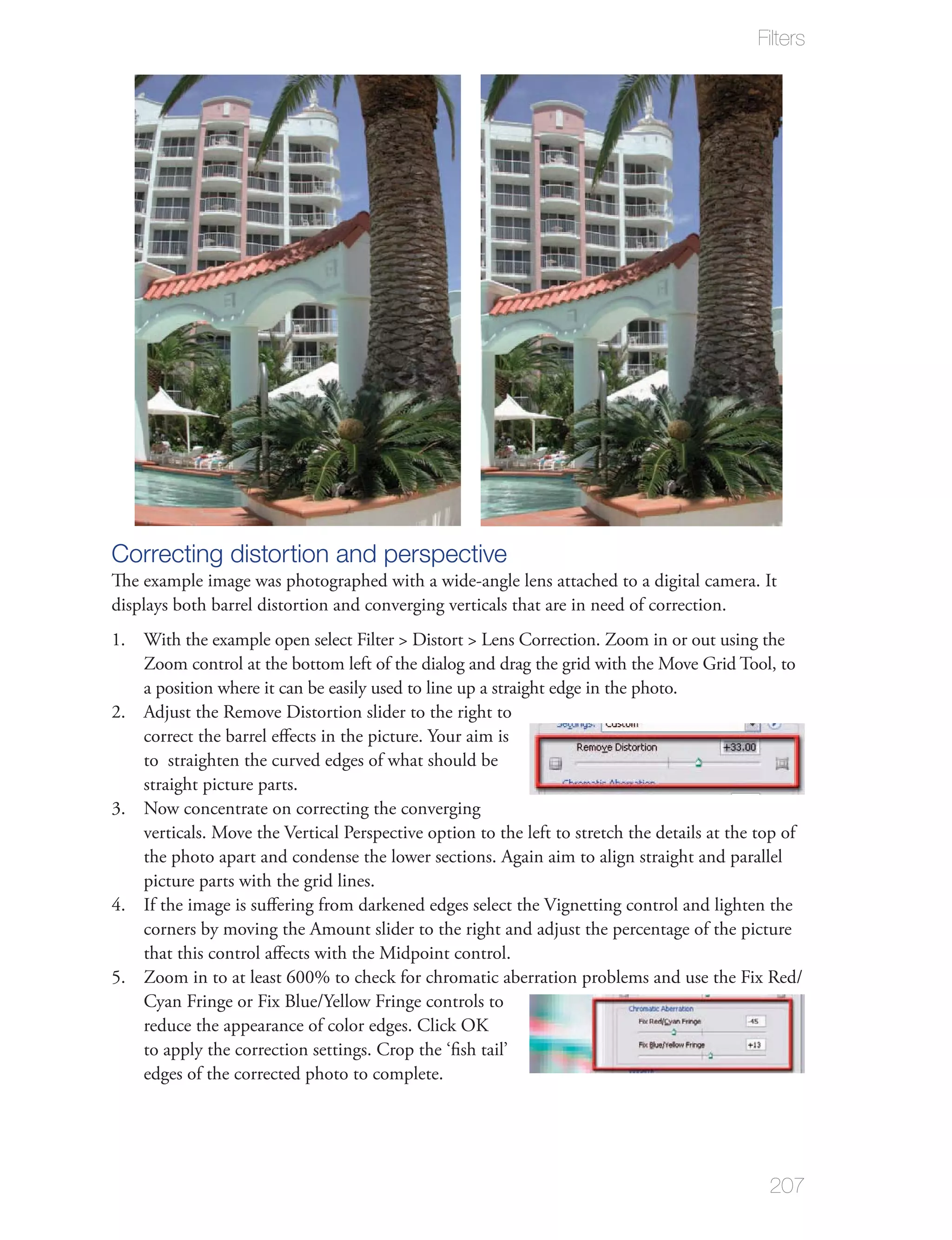 Filters




Correcting distortion and perspective
The example image was photographed with a wide-angle lens attached to a digital camera. It
displays both barrel distortion and converging verticals that are in need of correction.
1. With the example open select Filter > Distort > Lens Correction. Zoom in or out using the
   Zoom control at the bottom left of the dialog and drag the grid with the Move Grid Tool, to
   a position where it can be easily used to line up a straight edge in the photo.
2. Adjust the Remove Distortion slider to the right to
   correct the barrel eﬀects in the picture. Your aim is
   to straighten the curved edges of what should be
   straight picture parts.
3. Now concentrate on correcting the converging
   verticals. Move the Vertical Perspective option to the left to stretch the details at the top of
   the photo apart and condense the lower sections. Again aim to align straight and parallel
   picture parts with the grid lines.
4. If the image is suﬀering from darkened edges select the Vignetting control and lighten the
   corners by moving the Amount slider to the right and adjust the percentage of the picture
   that this control aﬀects with the Midpoint control.
5. Zoom in to at least 600% to check for chromatic aberration problems and use the Fix Red/
   Cyan Fringe or Fix Blue/Yellow Fringe controls to
   reduce the appearance of color edges. Click OK
   to apply the correction settings. Crop the ‘ﬁsh tail’
   edges of the corrected photo to complete.




                                                                                              207
 