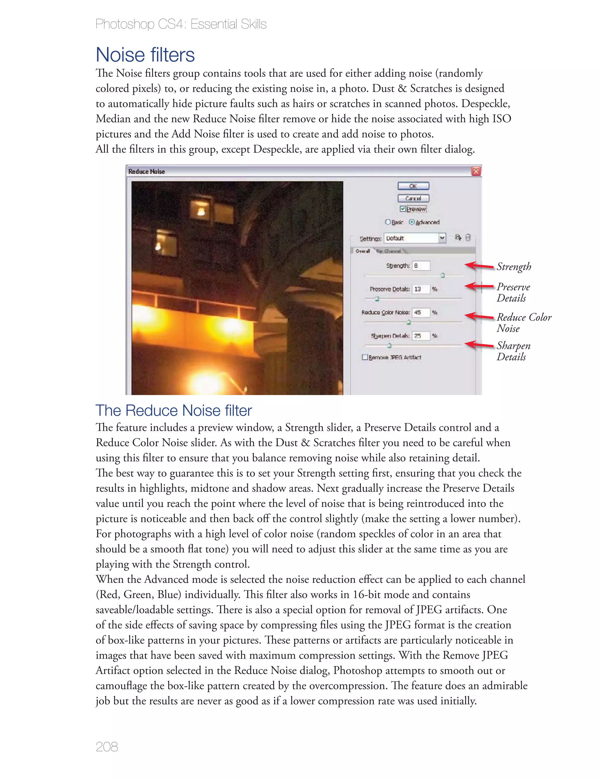 Photoshop CS4: Essential Skills

Noise ﬁlters
The Noise ﬁlters group contains tools that are used for either adding noise (randomly
colored pixels) to, or reducing the existing noise in, a photo. Dust & Scratches is designed
to automatically hide picture faults such as hairs or scratches in scanned photos. Despeckle,
Median and the new Reduce Noise ﬁlter remove or hide the noise associated with high ISO
pictures and the Add Noise ﬁlter is used to create and add noise to photos.
All the ﬁlters in this group, except Despeckle, are applied via their own ﬁlter dialog.




                                                                                          Strength
                                                                                          Preserve
                                                                                          Details
                                                                                          Reduce Color
                                                                                          Noise
                                                                                          Sharpen
                                                                                          Details



The Reduce Noise ﬁlter
The feature includes a preview window, a Strength slider, a Preserve Details control and a
Reduce Color Noise slider. As with the Dust & Scratches ﬁlter you need to be careful when
using this ﬁlter to ensure that you balance removing noise while also retaining detail.
The best way to guarantee this is to set your Strength setting ﬁrst, ensuring that you check the
results in highlights, midtone and shadow areas. Next gradually increase the Preserve Details
value until you reach the point where the level of noise that is being reintroduced into the
picture is noticeable and then back oﬀ the control slightly (make the setting a lower number).
For photographs with a high level of color noise (random speckles of color in an area that
should be a smooth ﬂat tone) you will need to adjust this slider at the same time as you are
playing with the Strength control.
When the Advanced mode is selected the noise reduction eﬀect can be applied to each channel
(Red, Green, Blue) individually. This ﬁlter also works in 16-bit mode and contains
saveable/loadable settings. There is also a special option for removal of JPEG artifacts. One
of the side eﬀects of saving space by compressing ﬁles using the JPEG format is the creation
of box-like patterns in your pictures. These patterns or artifacts are particularly noticeable in
images that have been saved with maximum compression settings. With the Remove JPEG
Artifact option selected in the Reduce Noise dialog, Photoshop attempts to smooth out or
camouﬂage the box-like pattern created by the overcompression. The feature does an admirable
job but the results are never as good as if a lower compression rate was used initially.


208
 