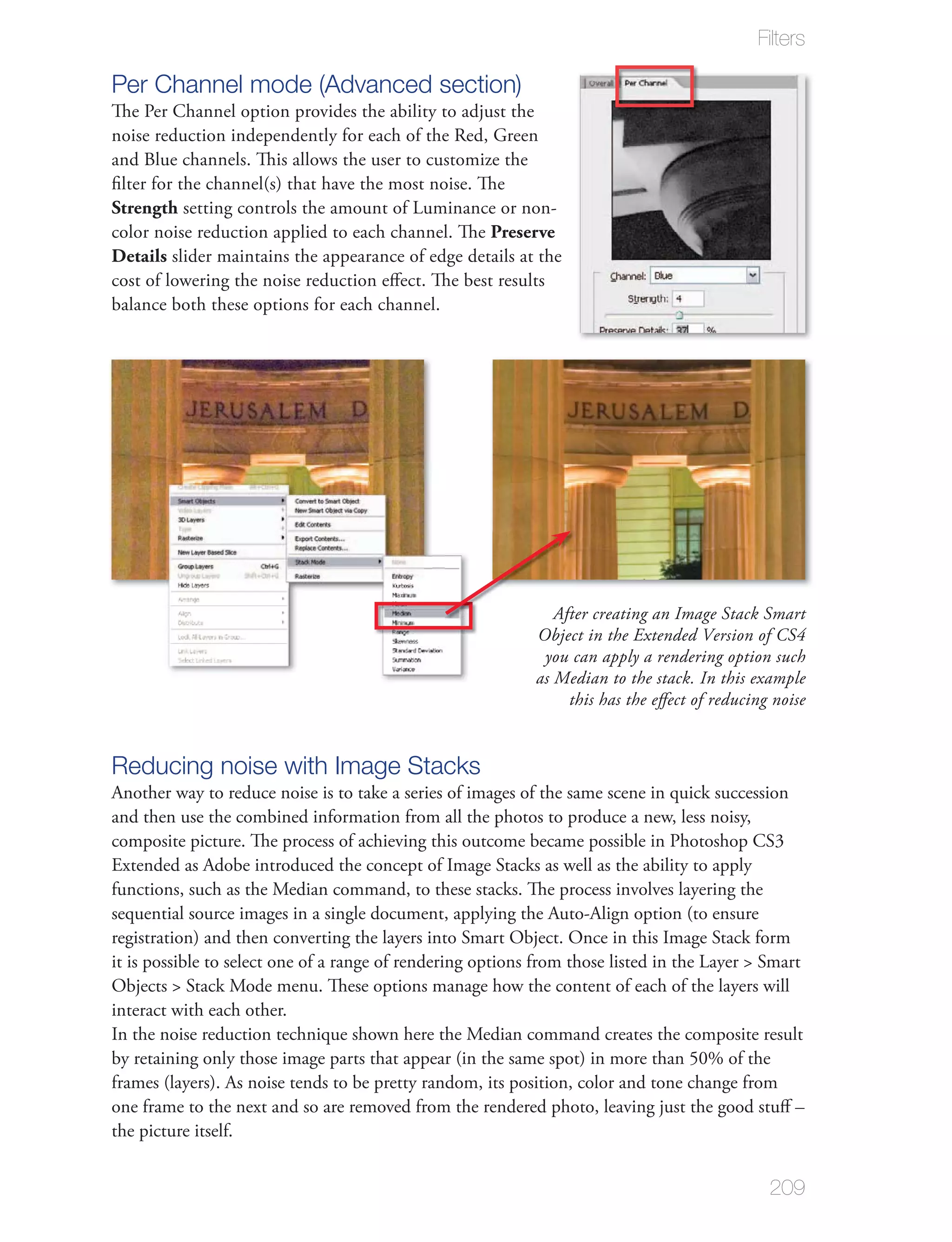 Filters

Per Channel mode (Advanced section)
The Per Channel option provides the ability to adjust the
noise reduction independently for each of the Red, Green
and Blue channels. This allows the user to customize the
ﬁlter for the channel(s) that have the most noise. The
Strength setting controls the amount of Luminance or non-
color noise reduction applied to each channel. The Preserve
Details slider maintains the appearance of edge details at the
cost of lowering the noise reduction eﬀect. The best results
balance both these options for each channel.




                                                               After creating an Image Stack Smart
                                                            Object in the Extended Version of CS4
                                                             you can apply a rendering option such
                                                            as Median to the stack. In this example
                                                                 this has the eﬀect of reducing noise


Reducing noise with Image Stacks
Another way to reduce noise is to take a series of images of the same scene in quick succession
and then use the combined information from all the photos to produce a new, less noisy,
composite picture. The process of achieving this outcome became possible in Photoshop CS3
Extended as Adobe introduced the concept of Image Stacks as well as the ability to apply
functions, such as the Median command, to these stacks. The process involves layering the
sequential source images in a single document, applying the Auto-Align option (to ensure
registration) and then converting the layers into Smart Object. Once in this Image Stack form
it is possible to select one of a range of rendering options from those listed in the Layer > Smart
Objects > Stack Mode menu. These options manage how the content of each of the layers will
interact with each other.
In the noise reduction technique shown here the Median command creates the composite result
by retaining only those image parts that appear (in the same spot) in more than 50% of the
frames (layers). As noise tends to be pretty random, its position, color and tone change from
one frame to the next and so are removed from the rendered photo, leaving just the good stuﬀ –
the picture itself.


                                                                                               209
 