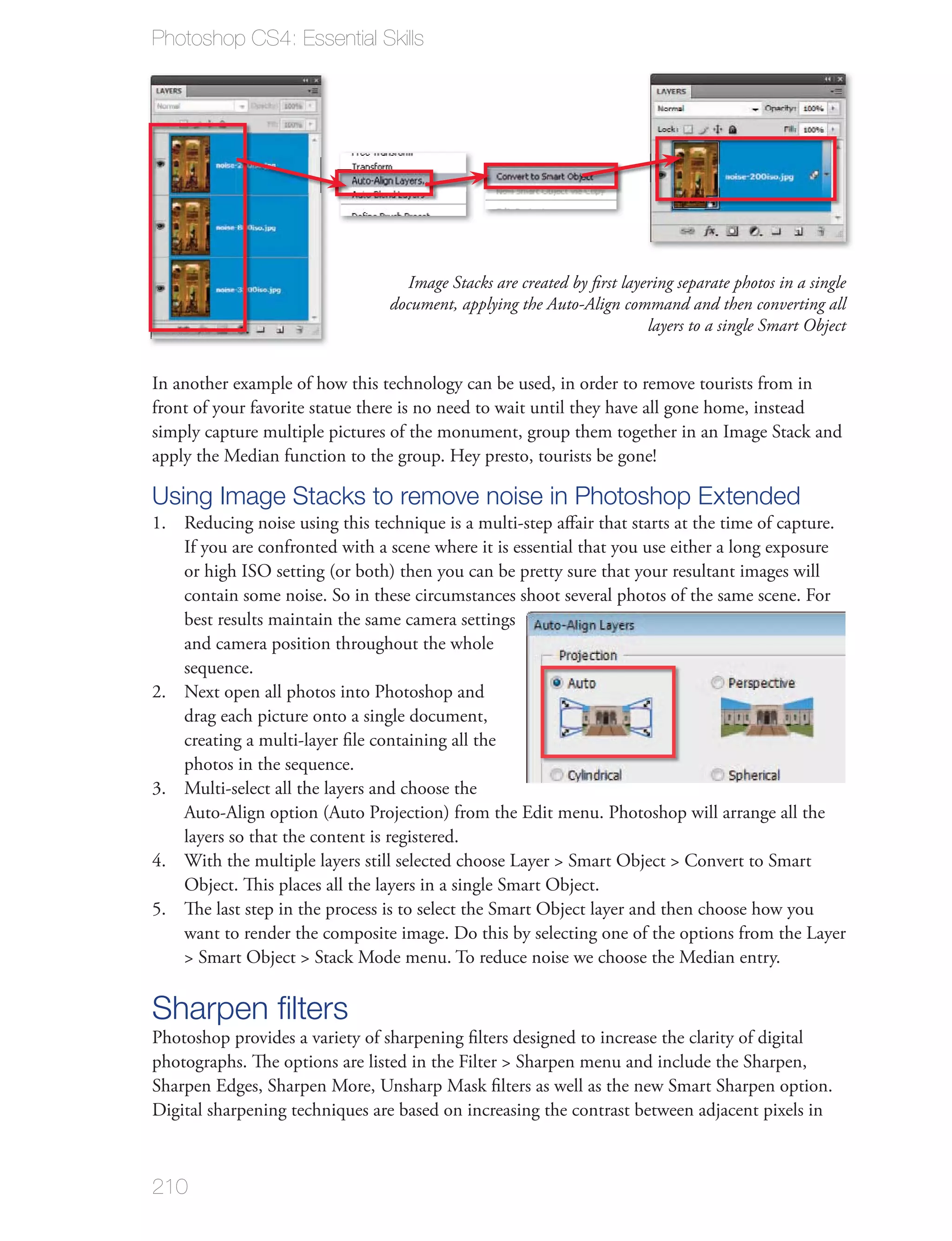 Photoshop CS4: Essential Skills




                                  Image Stacks are created by ﬁrst layering separate photos in a single
                                document, applying the Auto-Align command and then converting all
                                                                       layers to a single Smart Object


In another example of how this technology can be used, in order to remove tourists from in
front of your favorite statue there is no need to wait until they have all gone home, instead
simply capture multiple pictures of the monument, group them together in an Image Stack and
apply the Median function to the group. Hey presto, tourists be gone!

Using Image Stacks to remove noise in Photoshop Extended
1. Reducing noise using this technique is a multi-step aﬀair that starts at the time of capture.
   If you are confronted with a scene where it is essential that you use either a long exposure
   or high ISO setting (or both) then you can be pretty sure that your resultant images will
   contain some noise. So in these circumstances shoot several photos of the same scene. For
   best results maintain the same camera settings
   and camera position throughout the whole
   sequence.
2. Next open all photos into Photoshop and
   drag each picture onto a single document,
   creating a multi-layer ﬁle containing all the
   photos in the sequence.
3. Multi-select all the layers and choose the
   Auto-Align option (Auto Projection) from the Edit menu. Photoshop will arrange all the
   layers so that the content is registered.
4. With the multiple layers still selected choose Layer > Smart Object > Convert to Smart
   Object. This places all the layers in a single Smart Object.
5. The last step in the process is to select the Smart Object layer and then choose how you
   want to render the composite image. Do this by selecting one of the options from the Layer
   > Smart Object > Stack Mode menu. To reduce noise we choose the Median entry.

Sharpen ﬁlters
Photoshop provides a variety of sharpening ﬁlters designed to increase the clarity of digital
photographs. The options are listed in the Filter > Sharpen menu and include the Sharpen,
Sharpen Edges, Sharpen More, Unsharp Mask ﬁlters as well as the new Smart Sharpen option.
Digital sharpening techniques are based on increasing the contrast between adjacent pixels in



210
 