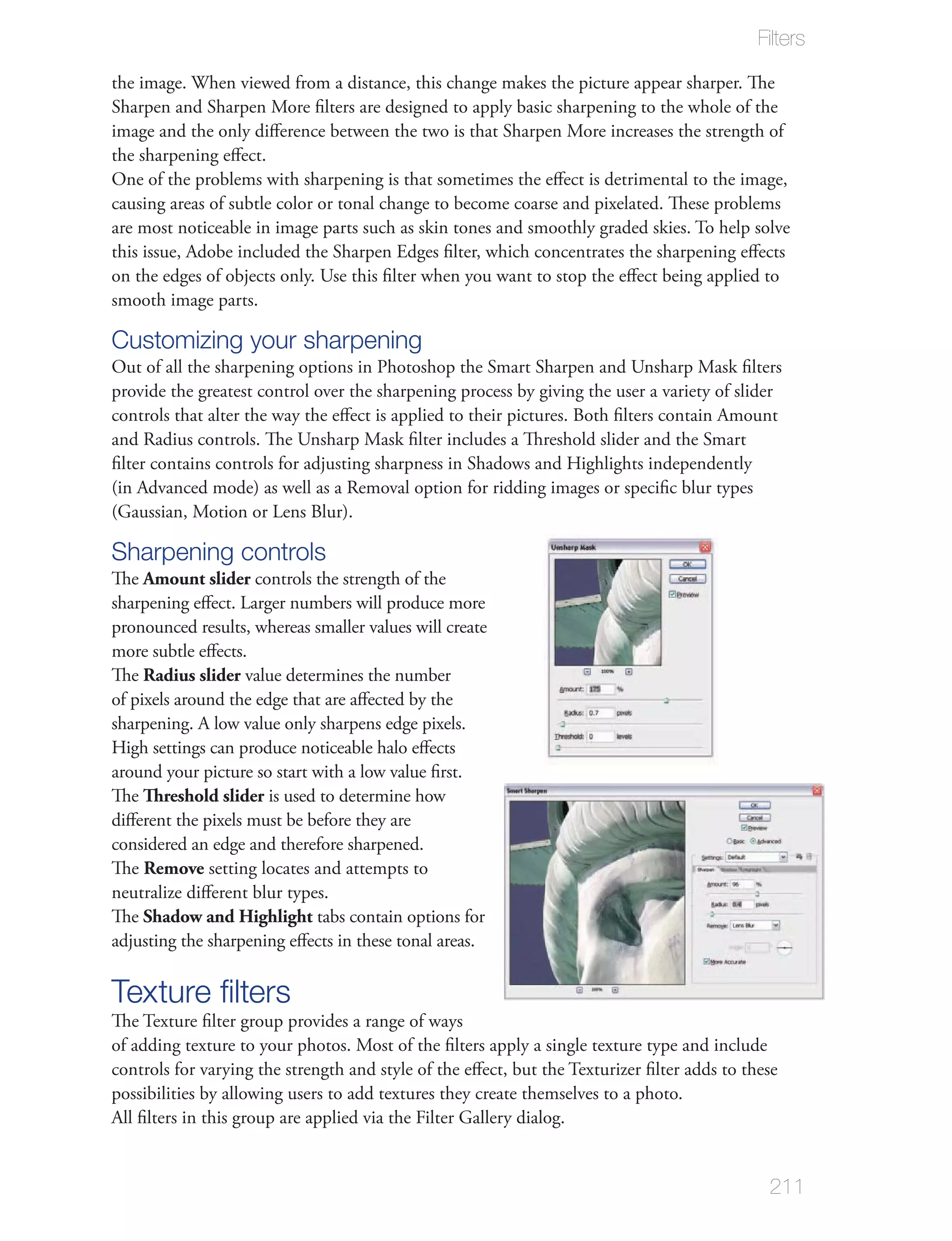 Filters

the image. When viewed from a distance, this change makes the picture appear sharper. The
Sharpen and Sharpen More ﬁlters are designed to apply basic sharpening to the whole of the
image and the only diﬀerence between the two is that Sharpen More increases the strength of
the sharpening eﬀect.
One of the problems with sharpening is that sometimes the eﬀect is detrimental to the image,
causing areas of subtle color or tonal change to become coarse and pixelated. These problems
are most noticeable in image parts such as skin tones and smoothly graded skies. To help solve
this issue, Adobe included the Sharpen Edges ﬁlter, which concentrates the sharpening eﬀects
on the edges of objects only. Use this ﬁlter when you want to stop the eﬀect being applied to
smooth image parts.

Customizing your sharpening
Out of all the sharpening options in Photoshop the Smart Sharpen and Unsharp Mask ﬁlters
provide the greatest control over the sharpening process by giving the user a variety of slider
controls that alter the way the eﬀect is applied to their pictures. Both ﬁlters contain Amount
and Radius controls. The Unsharp Mask ﬁlter includes a Threshold slider and the Smart
ﬁlter contains controls for adjusting sharpness in Shadows and Highlights independently
(in Advanced mode) as well as a Removal option for ridding images or speciﬁc blur types
(Gaussian, Motion or Lens Blur).

Sharpening controls
The Amount slider controls the strength of the
sharpening eﬀect. Larger numbers will produce more
pronounced results, whereas smaller values will create
more subtle eﬀects.
The Radius slider value determines the number
of pixels around the edge that are aﬀected by the
sharpening. A low value only sharpens edge pixels.
High settings can produce noticeable halo eﬀects
around your picture so start with a low value ﬁrst.
The Threshold slider is used to determine how
diﬀerent the pixels must be before they are
considered an edge and therefore sharpened.
The Remove setting locates and attempts to
neutralize diﬀerent blur types.
The Shadow and Highlight tabs contain options for
adjusting the sharpening eﬀects in these tonal areas.

Texture ﬁlters
The Texture ﬁlter group provides a range of ways
of adding texture to your photos. Most of the ﬁlters apply a single texture type and include
controls for varying the strength and style of the eﬀect, but the Texturizer ﬁlter adds to these
possibilities by allowing users to add textures they create themselves to a photo.
All ﬁlters in this group are applied via the Filter Gallery dialog.


                                                                                              211
 