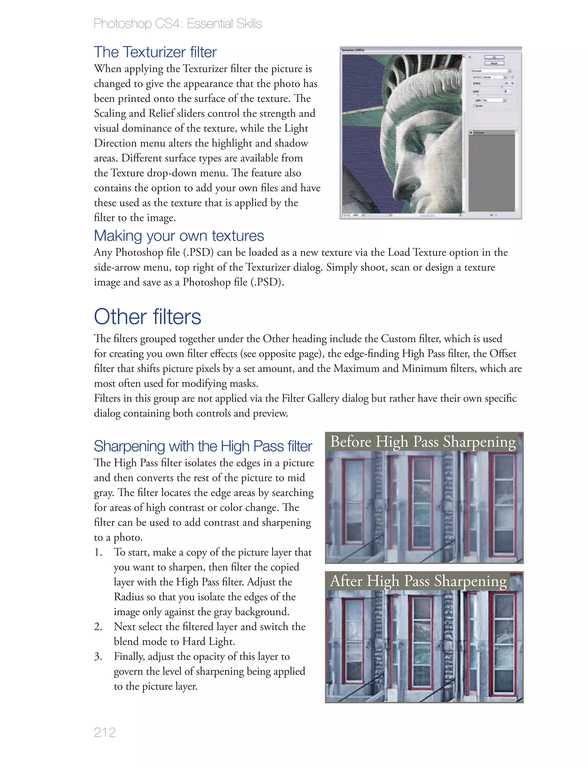 Photoshop CS4: Essential Skills

The Texturizer ﬁlter
When applying the Texturizer ﬁlter the picture is
changed to give the appearance that the photo has
been printed onto the surface of the texture. The
Scaling and Relief sliders control the strength and
visual dominance of the texture, while the Light
Direction menu alters the highlight and shadow
areas. Diﬀerent surface types are available from
the Texture drop-down menu. The feature also
contains the option to add your own ﬁles and have
these used as the texture that is applied by the
ﬁlter to the image.
Making your own textures
Any Photoshop ﬁle (.PSD) can be loaded as a new texture via the Load Texture option in the
side-arrow menu, top right of the Texturizer dialog. Simply shoot, scan or design a texture
image and save as a Photoshop ﬁle (.PSD).


Other ﬁlters
The ﬁlters grouped together under the Other heading include the Custom ﬁlter, which is used
for creating you own ﬁlter eﬀects (see opposite page), the edge-ﬁnding High Pass ﬁlter, the Oﬀset
ﬁlter that shifts picture pixels by a set amount, and the Maximum and Minimum ﬁlters, which are
most often used for modifying masks.
Filters in this group are not applied via the Filter Gallery dialog but rather have their own speciﬁc
dialog containing both controls and preview.

Sharpening with the High Pass ﬁlter                    Before High Pass Sharpening
The High Pass ﬁlter isolates the edges in a picture
and then converts the rest of the picture to mid
gray. The ﬁlter locates the edge areas by searching
for areas of high contrast or color change. The
ﬁlter can be used to add contrast and sharpening
to a photo.
1. To start, make a copy of the picture layer that
     you want to sharpen, then ﬁlter the copied
     layer with the High Pass ﬁlter. Adjust the        After High Pass Sharpening
     Radius so that you isolate the edges of the
     image only against the gray background.
2. Next select the ﬁltered layer and switch the
     blend mode to Hard Light.
3. Finally, adjust the opacity of this layer to
     govern the level of sharpening being applied
     to the picture layer.



212
 