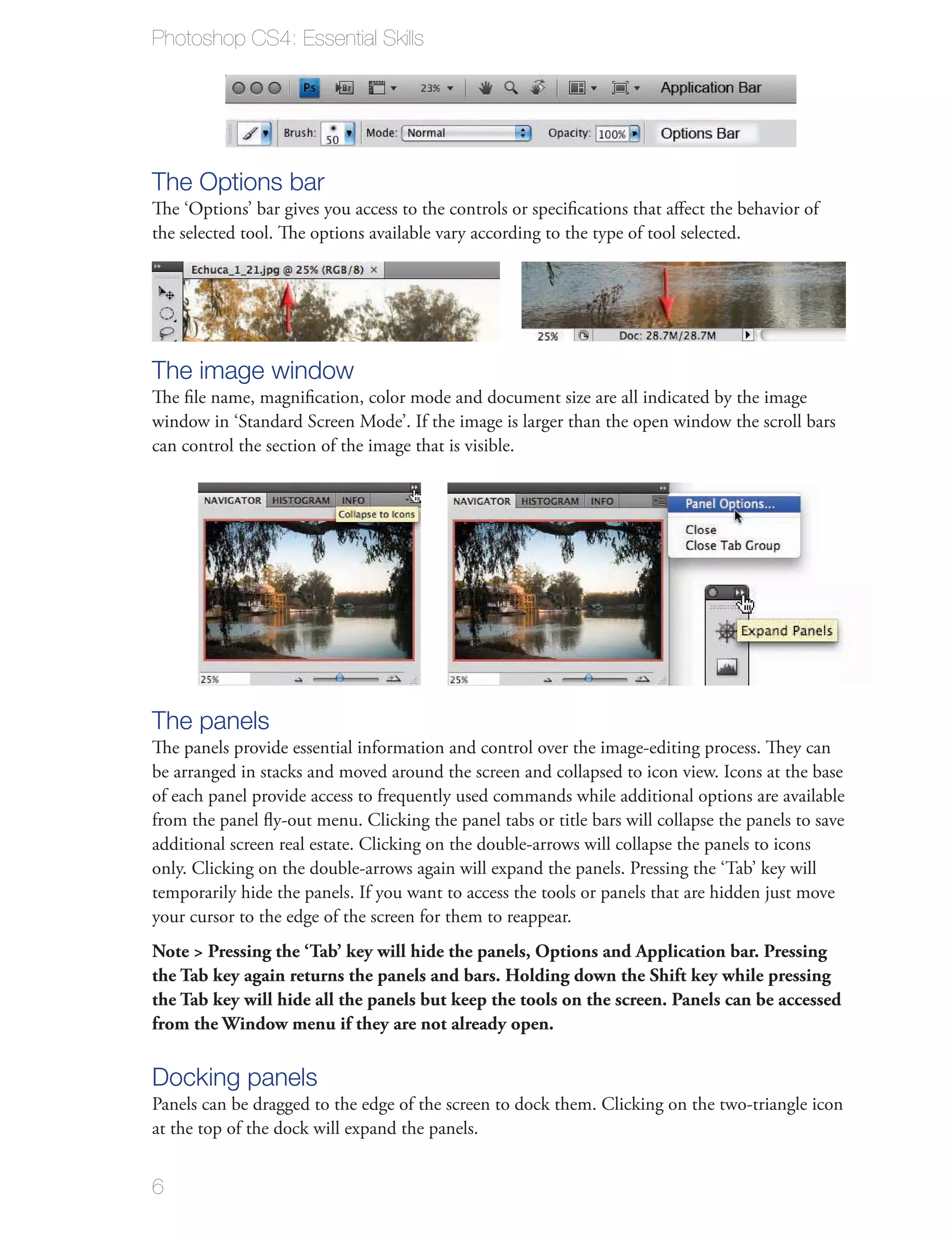 Photoshop CS4: Essential Skills




The Options bar
The ‘Options’ bar gives you access to the controls or speciﬁcations that aﬀect the behavior of
the selected tool. The options available vary according to the type of tool selected.




The image window
The ﬁle name, magniﬁcation, color mode and document size are all indicated by the image
window in ‘Standard Screen Mode’. If the image is larger than the open window the scroll bars
can control the section of the image that is visible.




The panels
The panels provide essential information and control over the image-editing process. They can
be arranged in stacks and moved around the screen and collapsed to icon view. Icons at the base
of each panel provide access to frequently used commands while additional options are available
from the panel ﬂy-out menu. Clicking the panel tabs or title bars will collapse the panels to save
additional screen real estate. Clicking on the double-arrows will collapse the panels to icons
only. Clicking on the double-arrows again will expand the panels. Pressing the ‘Tab’ key will
temporarily hide the panels. If you want to access the tools or panels that are hidden just move
your cursor to the edge of the screen for them to reappear.
Note > Pressing the ‘Tab’ key will hide the panels, Options and Application bar. Pressing
the Tab key again returns the panels and bars. Holding down the Shift key while pressing
the Tab key will hide all the panels but keep the tools on the screen. Panels can be accessed
from the Window menu if they are not already open.

Docking panels
Panels can be dragged to the edge of the screen to dock them. Clicking on the two-triangle icon
at the top of the dock will expand the panels.


6
 