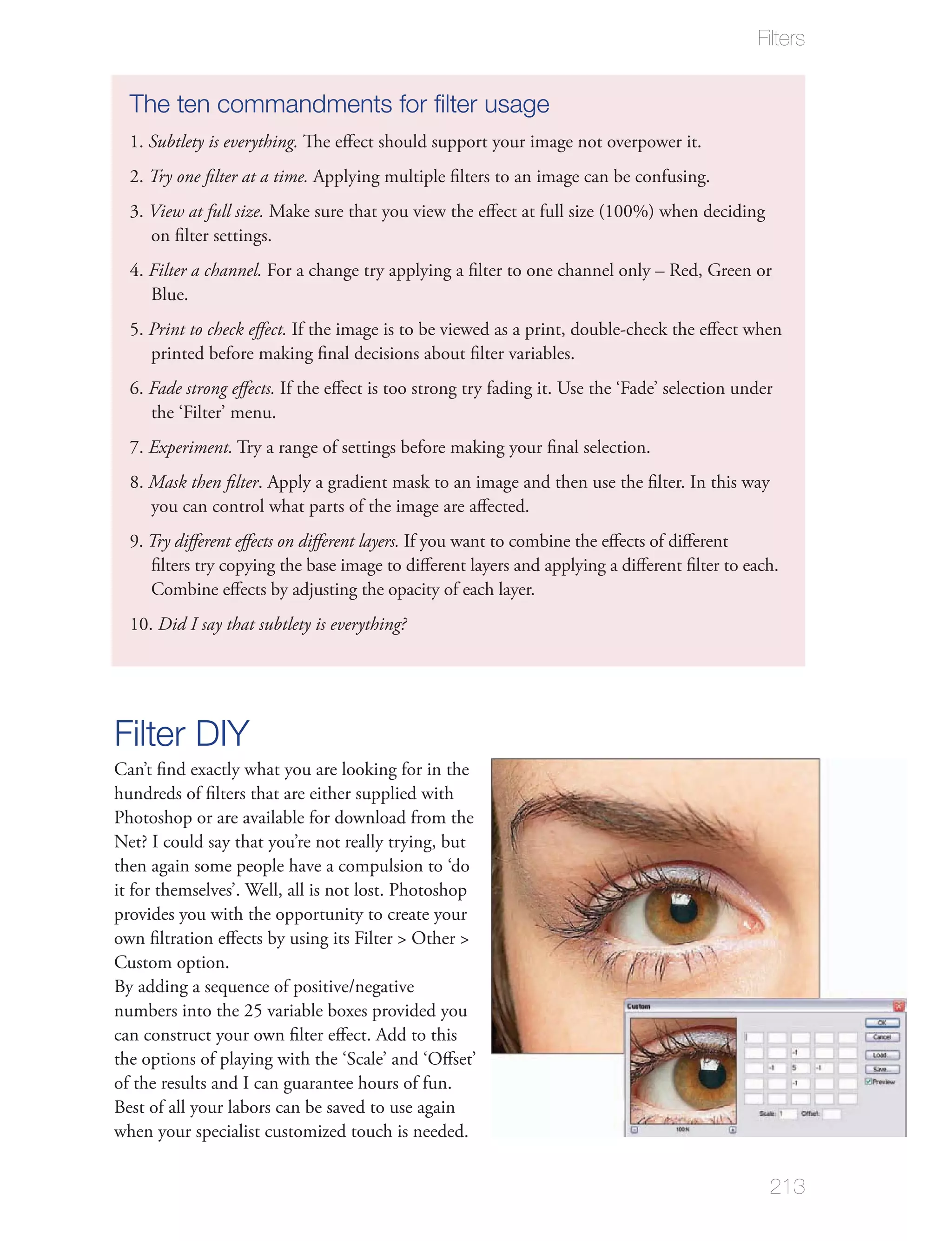 Filters


  The ten commandments for ﬁlter usage
  1. Subtlety is everything. The eﬀect should support your image not overpower it.
  2. Try one ﬁlter at a time. Applying multiple ﬁlters to an image can be confusing.
  3. View at full size. Make sure that you view the eﬀect at full size (100%) when deciding
     on ﬁlter settings.
  4. Filter a channel. For a change try applying a ﬁlter to one channel only – Red, Green or
     Blue.
  5. Print to check eﬀect. If the image is to be viewed as a print, double-check the eﬀect when
     printed before making ﬁnal decisions about ﬁlter variables.
  6. Fade strong eﬀects. If the eﬀect is too strong try fading it. Use the ‘Fade’ selection under
     the ‘Filter’ menu.
  7. Experiment. Try a range of settings before making your ﬁnal selection.
  8. Mask then ﬁlter. Apply a gradient mask to an image and then use the ﬁlter. In this way
     you can control what parts of the image are aﬀected.
  9. Try diﬀerent eﬀects on diﬀerent layers. If you want to combine the eﬀects of diﬀerent
     ﬁlters try copying the base image to diﬀerent layers and applying a diﬀerent ﬁlter to each.
     Combine eﬀects by adjusting the opacity of each layer.
  10. Did I say that subtlety is everything?




Filter DIY
Can’t ﬁnd exactly what you are looking for in the
hundreds of ﬁlters that are either supplied with
Photoshop or are available for download from the
Net? I could say that you’re not really trying, but
then again some people have a compulsion to ‘do
it for themselves’. Well, all is not lost. Photoshop
provides you with the opportunity to create your
own ﬁltration eﬀects by using its Filter > Other >
Custom option.
By adding a sequence of positive/negative
numbers into the 25 variable boxes provided you
can construct your own ﬁlter eﬀect. Add to this
the options of playing with the ‘Scale’ and ‘Oﬀset’
of the results and I can guarantee hours of fun.
Best of all your labors can be saved to use again
when your specialist customized touch is needed.


                                                                                                213
 