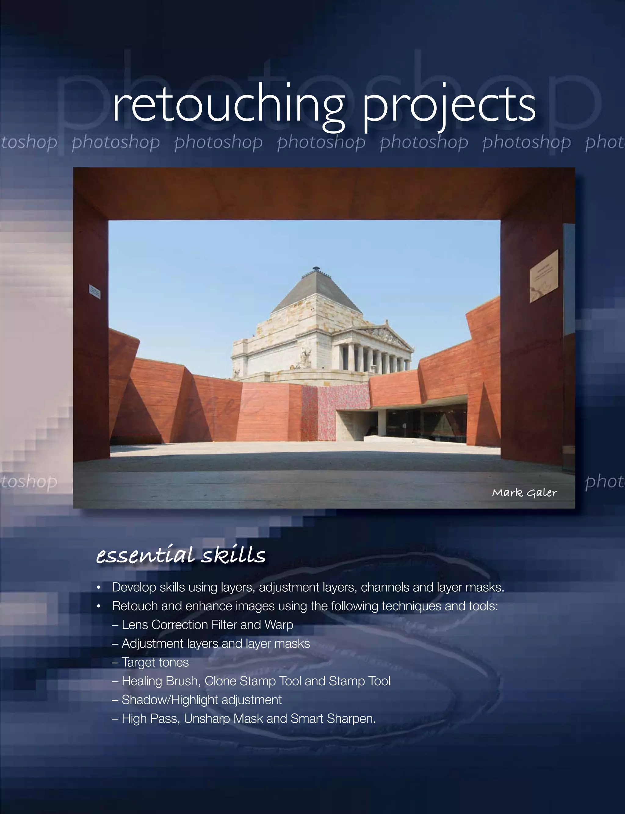 retouching projects




                                                                       Mark Galer




essential skills
 Develop skills using layers, adjustment layers, channels and layer masks.
 Retouch and enhance images using the following techniques and tools:
 – Lens Correction Filter and Warp
 – Adjustment layers and layer masks
 – Target tones
 – Healing Brush, Clone Stamp Tool and Stamp Tool
 – Shadow/Highlight adjustment
 – High Pass, Unsharp Mask and Smart Sharpen.
 