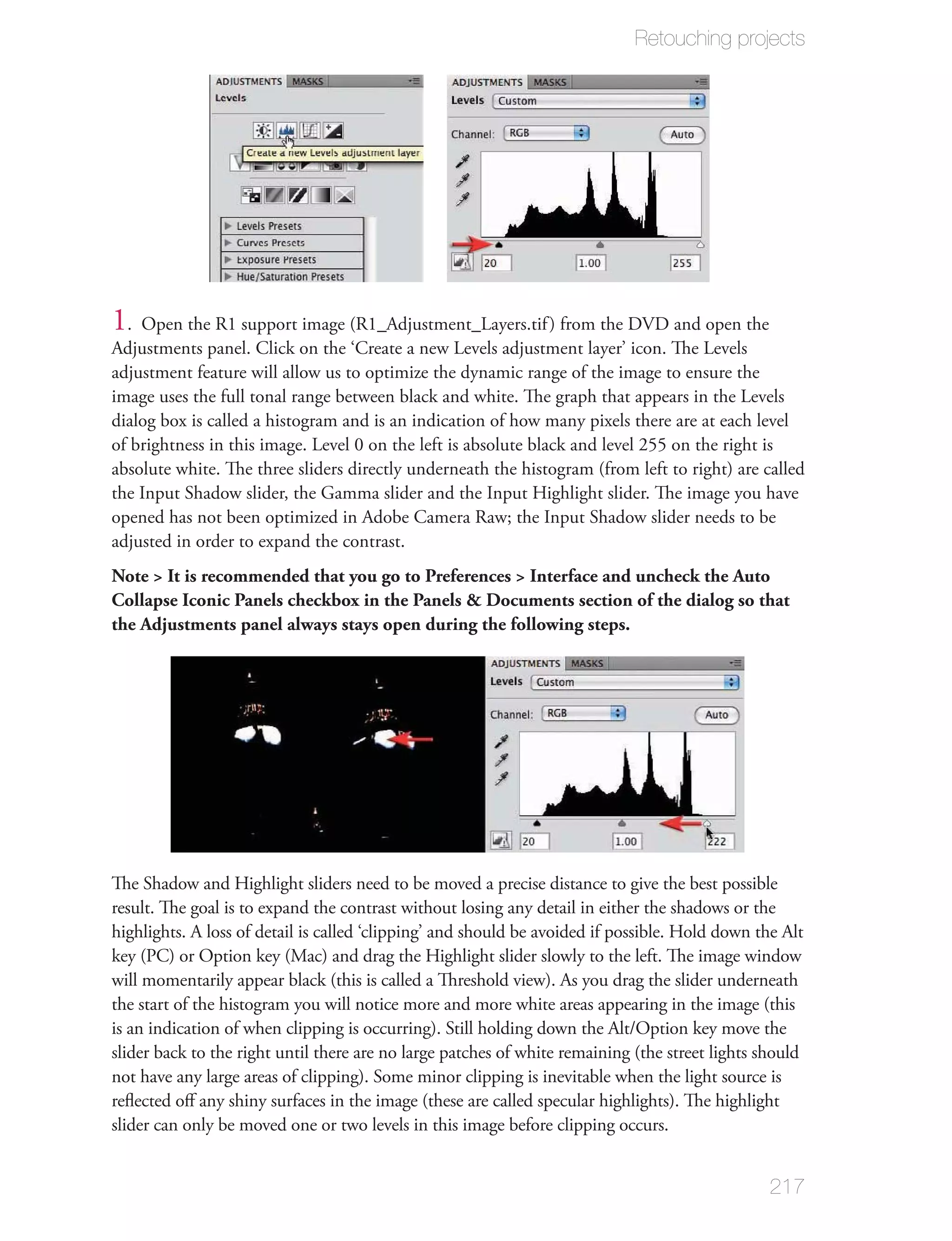Retouching projects




1 . Open the R1 support image (R1_Adjustment_Layers.tif ) from the DVD and open the
Adjustments panel. Click on the ‘Create a new Levels adjustment layer’ icon. The Levels
adjustment feature will allow us to optimize the dynamic range of the image to ensure the
image uses the full tonal range between black and white. The graph that appears in the Levels
dialog box is called a histogram and is an indication of how many pixels there are at each level
of brightness in this image. Level 0 on the left is absolute black and level 255 on the right is
absolute white. The three sliders directly underneath the histogram (from left to right) are called
the Input Shadow slider, the Gamma slider and the Input Highlight slider. The image you have
opened has not been optimized in Adobe Camera Raw; the Input Shadow slider needs to be
adjusted in order to expand the contrast.
Note > It is recommended that you go to Preferences > Interface and uncheck the Auto
Collapse Iconic Panels checkbox in the Panels & Documents section of the dialog so that
the Adjustments panel always stays open during the following steps.




The Shadow and Highlight sliders need to be moved a precise distance to give the best possible
result. The goal is to expand the contrast without losing any detail in either the shadows or the
highlights. A loss of detail is called ‘clipping’ and should be avoided if possible. Hold down the Alt
key (PC) or Option key (Mac) and drag the Highlight slider slowly to the left. The image window
will momentarily appear black (this is called a Threshold view). As you drag the slider underneath
the start of the histogram you will notice more and more white areas appearing in the image (this
is an indication of when clipping is occurring). Still holding down the Alt/Option key move the
slider back to the right until there are no large patches of white remaining (the street lights should
not have any large areas of clipping). Some minor clipping is inevitable when the light source is
reﬂected oﬀ any shiny surfaces in the image (these are called specular highlights). The highlight
slider can only be moved one or two levels in this image before clipping occurs.


                                                                                                217
 