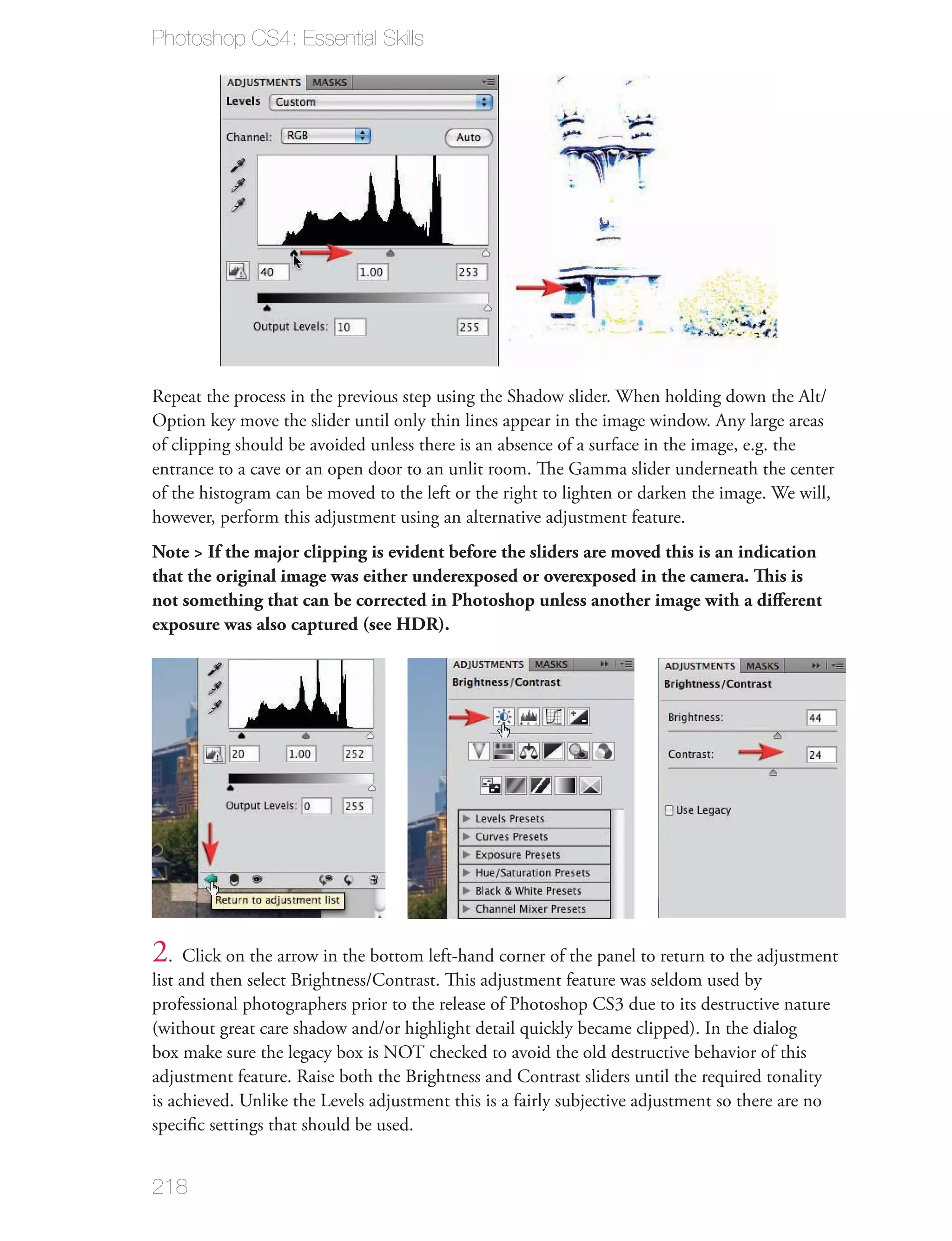 Photoshop CS4: Essential Skills




Repeat the process in the previous step using the Shadow slider. When holding down the Alt/
Option key move the slider until only thin lines appear in the image window. Any large areas
of clipping should be avoided unless there is an absence of a surface in the image, e.g. the
entrance to a cave or an open door to an unlit room. The Gamma slider underneath the center
of the histogram can be moved to the left or the right to lighten or darken the image. We will,
however, perform this adjustment using an alternative adjustment feature.
Note > If the major clipping is evident before the sliders are moved this is an indication
that the original image was either underexposed or overexposed in the camera. This is
not something that can be corrected in Photoshop unless another image with a diﬀerent
exposure was also captured (see HDR).




2. Click on the arrow in the bottom left-hand corner of the panel to return to the adjustment
list and then select Brightness/Contrast. This adjustment feature was seldom used by
professional photographers prior to the release of Photoshop CS3 due to its destructive nature
(without great care shadow and/or highlight detail quickly became clipped). In the dialog
box make sure the legacy box is NOT checked to avoid the old destructive behavior of this
adjustment feature. Raise both the Brightness and Contrast sliders until the required tonality
is achieved. Unlike the Levels adjustment this is a fairly subjective adjustment so there are no
speciﬁc settings that should be used.


218
 