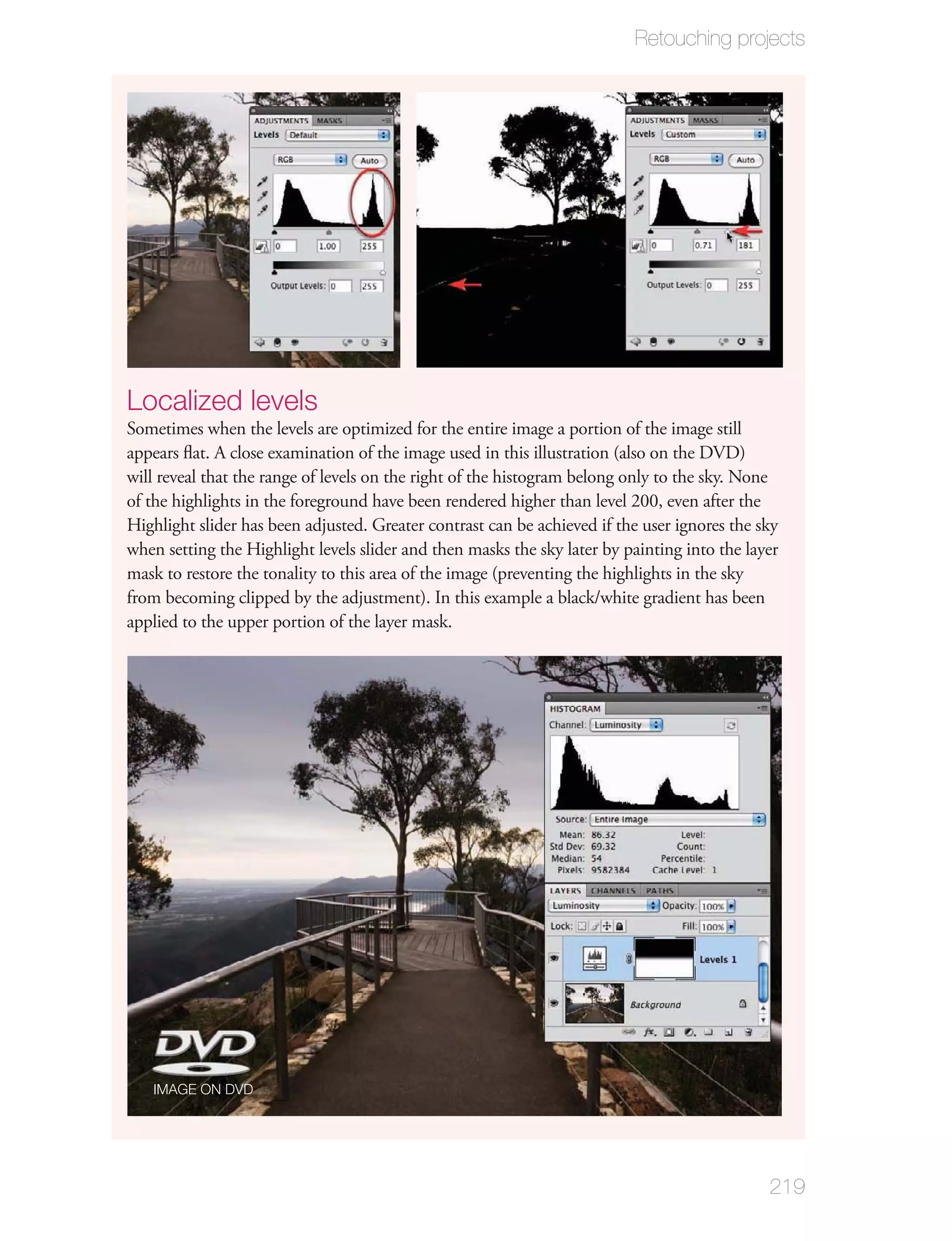 Retouching projects




Localized levels
Sometimes when the levels are optimized for the entire image a portion of the image still
appears ﬂat. A close examination of the image used in this illustration (also on the DVD)
will reveal that the range of levels on the right of the histogram belong only to the sky. None
of the highlights in the foreground have been rendered higher than level 200, even after the
Highlight slider has been adjusted. Greater contrast can be achieved if the user ignores the sky
when setting the Highlight levels slider and then masks the sky later by painting into the layer
mask to restore the tonality to this area of the image (preventing the highlights in the sky
from becoming clipped by the adjustment). In this example a black/white gradient has been
applied to the upper portion of the layer mask.




   IMAGE ON DVD




                                                                                              219
 