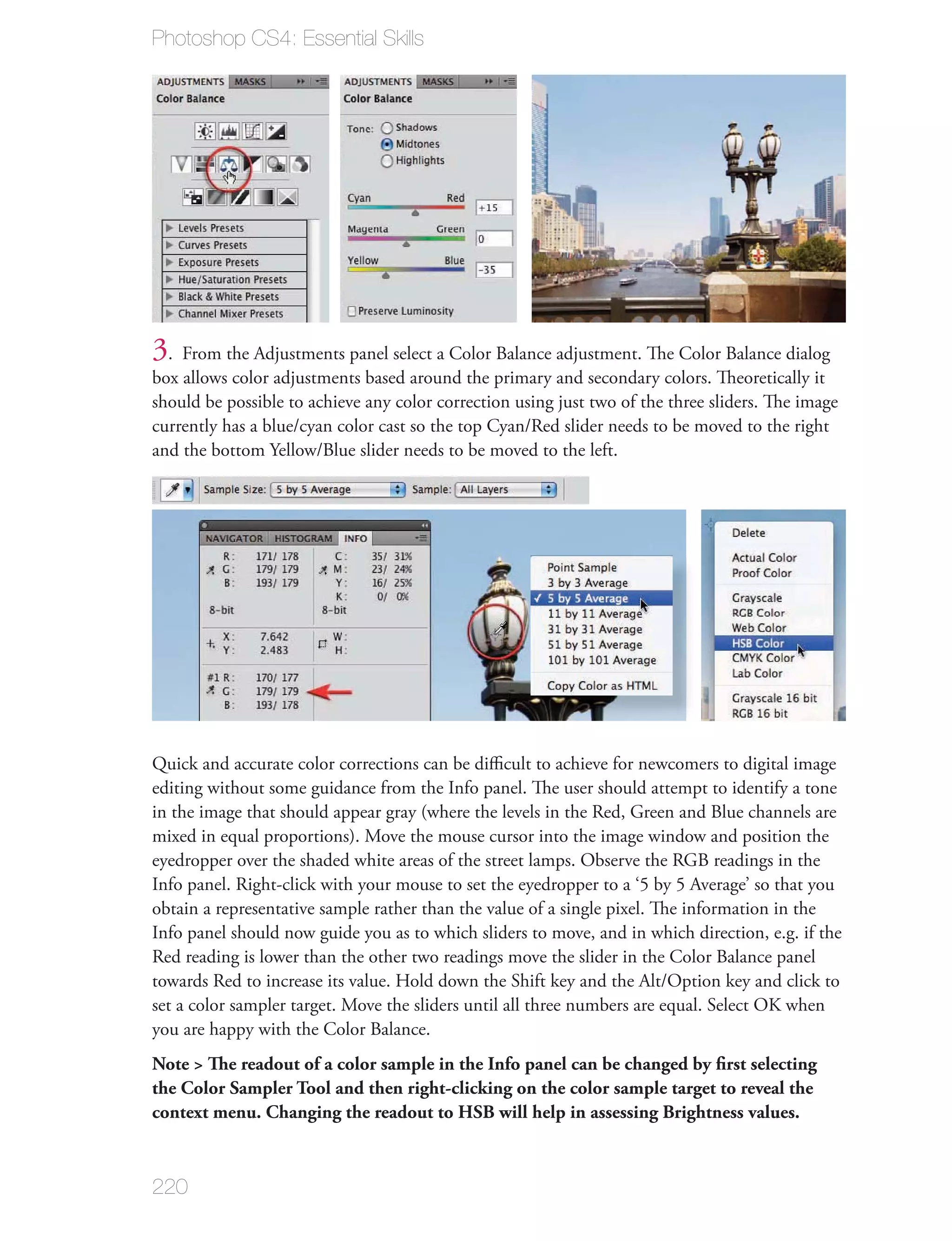 Photoshop CS4: Essential Skills




3. From the Adjustments panel select a Color Balance adjustment. The Color Balance dialog
box allows color adjustments based around the primary and secondary colors. Theoretically it
should be possible to achieve any color correction using just two of the three sliders. The image
currently has a blue/cyan color cast so the top Cyan/Red slider needs to be moved to the right
and the bottom Yellow/Blue slider needs to be moved to the left.




Quick and accurate color corrections can be diﬃcult to achieve for newcomers to digital image
editing without some guidance from the Info panel. The user should attempt to identify a tone
in the image that should appear gray (where the levels in the Red, Green and Blue channels are
mixed in equal proportions). Move the mouse cursor into the image window and position the
eyedropper over the shaded white areas of the street lamps. Observe the RGB readings in the
Info panel. Right-click with your mouse to set the eyedropper to a ‘5 by 5 Average’ so that you
obtain a representative sample rather than the value of a single pixel. The information in the
Info panel should now guide you as to which sliders to move, and in which direction, e.g. if the
Red reading is lower than the other two readings move the slider in the Color Balance panel
towards Red to increase its value. Hold down the Shift key and the Alt/Option key and click to
set a color sampler target. Move the sliders until all three numbers are equal. Select OK when
you are happy with the Color Balance.
Note > The readout of a color sample in the Info panel can be changed by ﬁrst selecting
the Color Sampler Tool and then right-clicking on the color sample target to reveal the
context menu. Changing the readout to HSB will help in assessing Brightness values.



220
 
